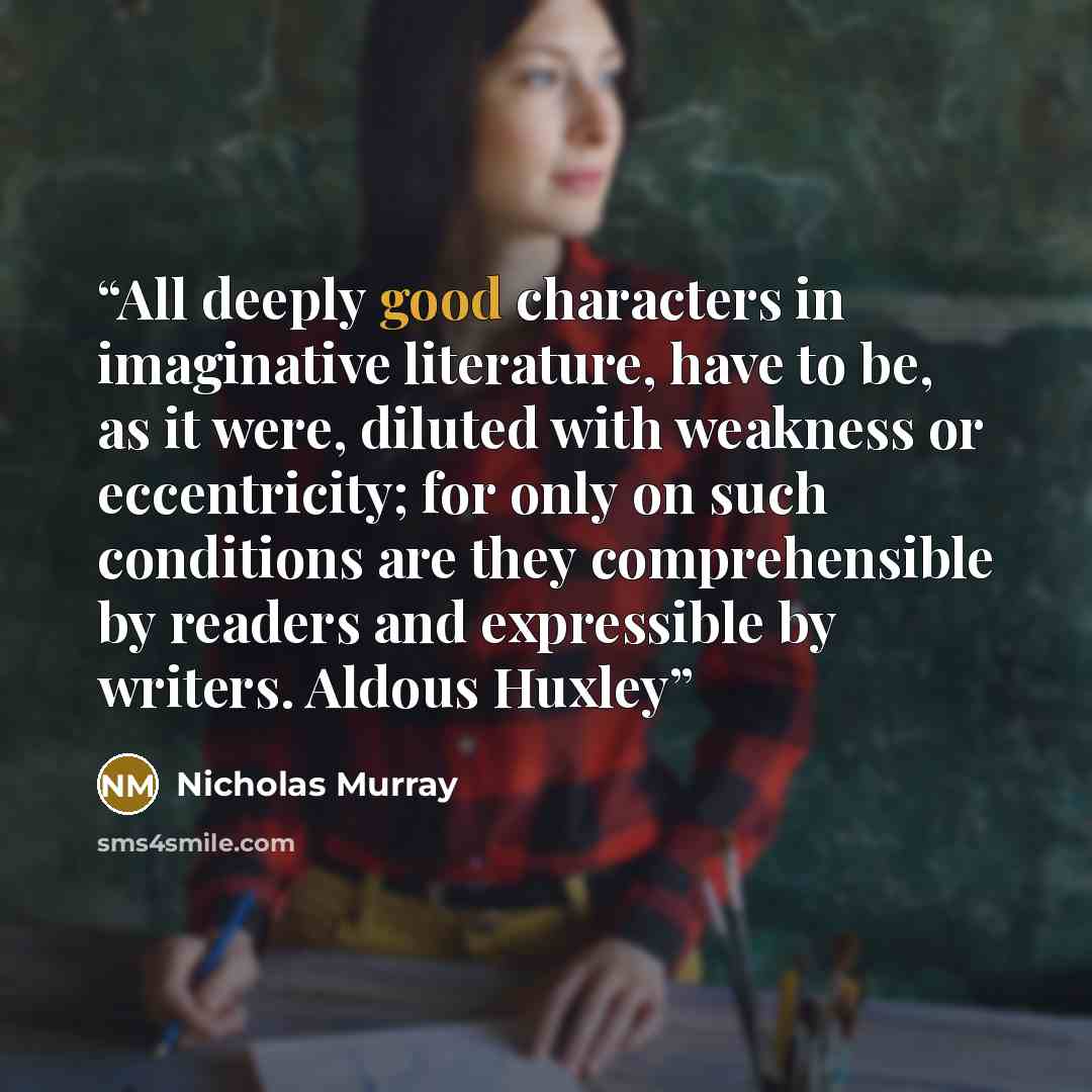 “All deeply good characters in imaginative literature, have to be, as it were, diluted with weakness or eccentricity; for only on such conditions are they comprehensible by readers and expressible by writers. Aldous Huxley” quote by Nicholas Murray