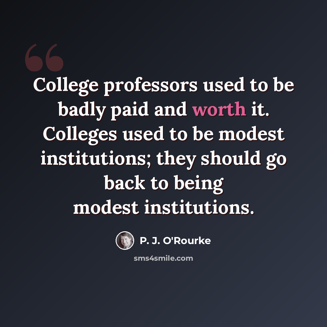 “College professors used to be badly paid and worth it. Colleges used to be modest institutions; they should go back to being modest institutions.” quote by P. J. O'Rourke