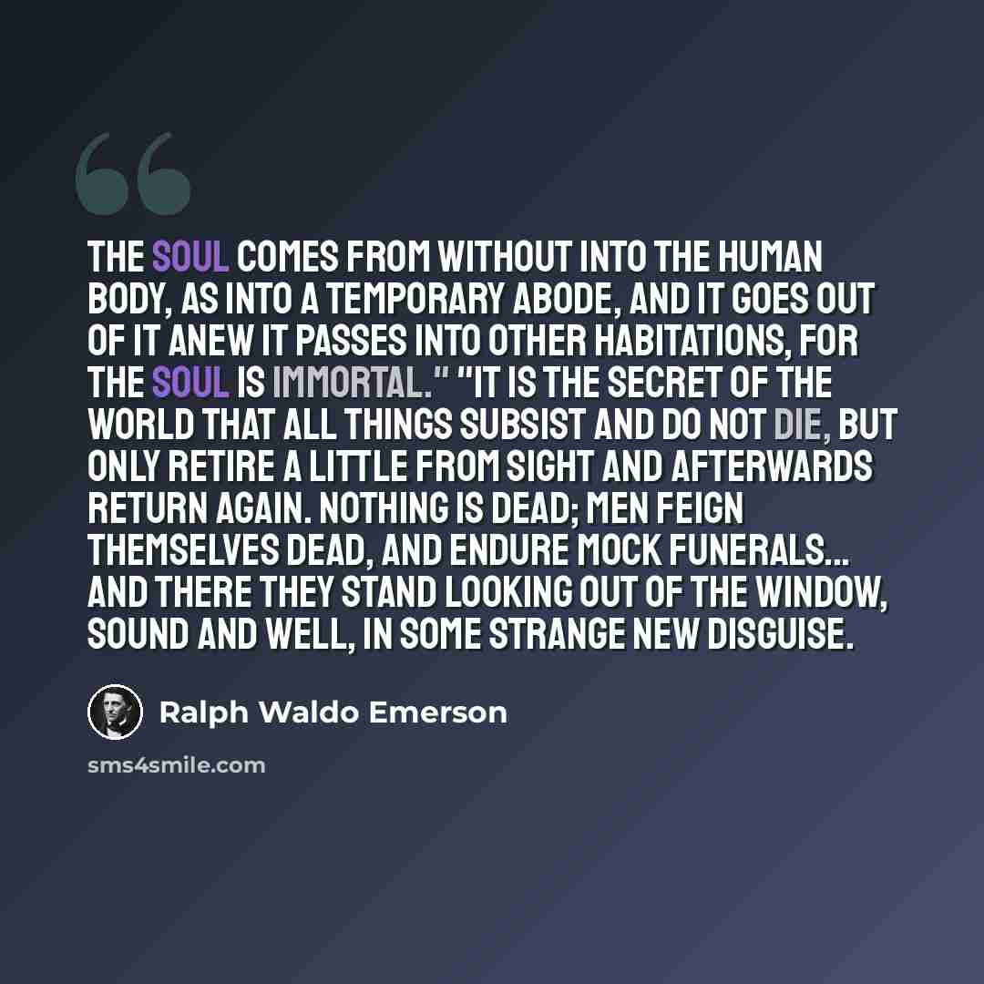 “The soul comes from without into the human body, as into a temporary abode, and it goes out of it anew it passes into other habitations, for the soul is immortal." "It is the secret of the world that all things subsist and do not die, but only retire a little from sight and afterwards return…” quote by Ralph Waldo Emerson