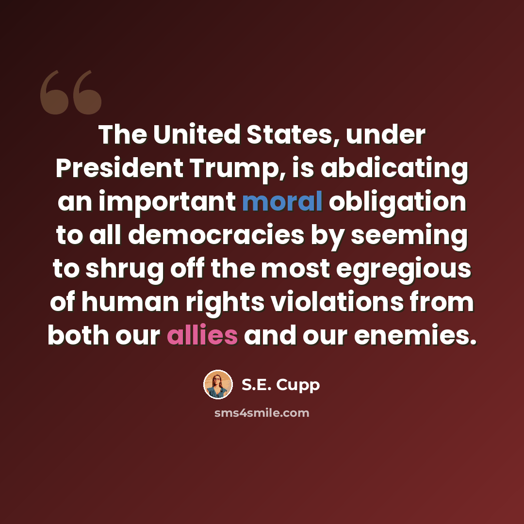 “The United States, under President Trump, is abdicating an important moral obligation to all democracies by seeming to shrug off the most egregious of human rights violations from both our allies and our enemies.” quote by S.E. Cupp