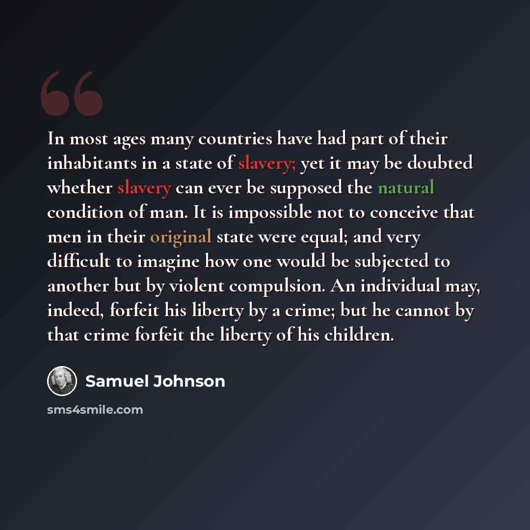 “In most ages many countries have had part of their inhabitants in a state of slavery; yet it may be doubted whether slavery can ever be supposed the natural condition of man. It is impossible not to conceive that men in their original state were equal; and very difficult to imagine how one would…” quote by Samuel Johnson