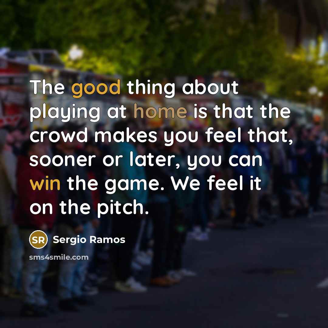 “The good thing about playing at home is that the crowd makes you feel that, sooner or later, you can win the game. We feel it on the pitch.” quote by Sergio Ramos
