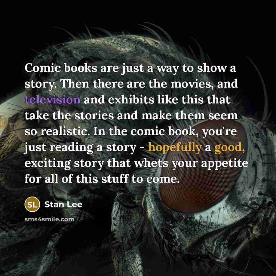 “Comic books are just a way to show a story. Then there are the movies, and television and exhibits like this that take the stories and make them seem so realistic. In the comic book, you're just reading a story - hopefully a good, exciting story that whets your appetite for all of this stuff to…” quote by Stan Lee
