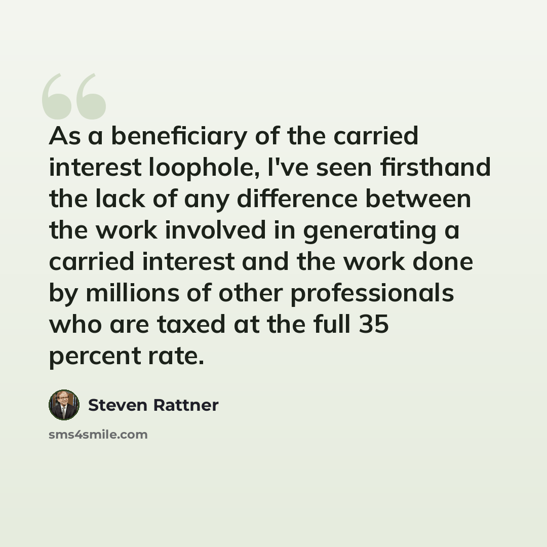 “As a beneficiary of the carried interest loophole, I've seen firsthand the lack of any difference between the work involved in generating a carried interest and the work done by millions of other professionals who are taxed at the full 35 percent rate.” quote by Steven Rattner