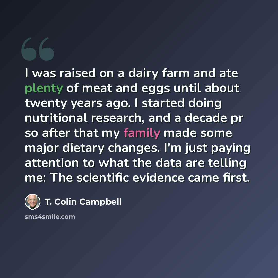 “I was raised on a dairy farm and ate plenty of meat and eggs until about twenty years ago. I started doing nutritional research, and a decade pr so after that my family made some major dietary changes. I'm just paying attention to what the data are telling me: The scientific evidence came first.” quote by T. Colin Campbell