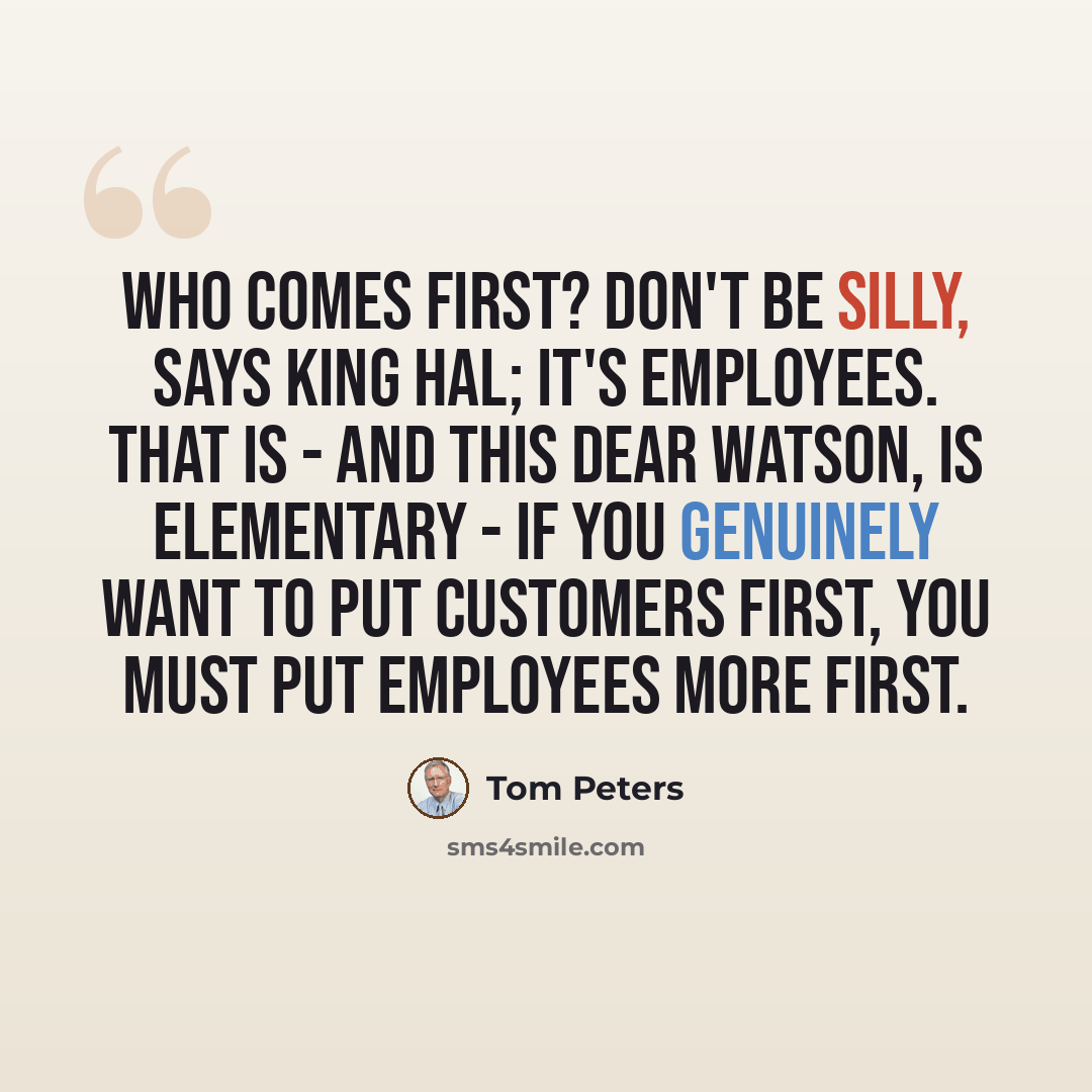 “Who comes first? Don't be silly, says King Hal; it's employees. That is - and this dear Watson, is elementary - if you genuinely want to put customers first, you must put employees more first.” quote by Tom Peters