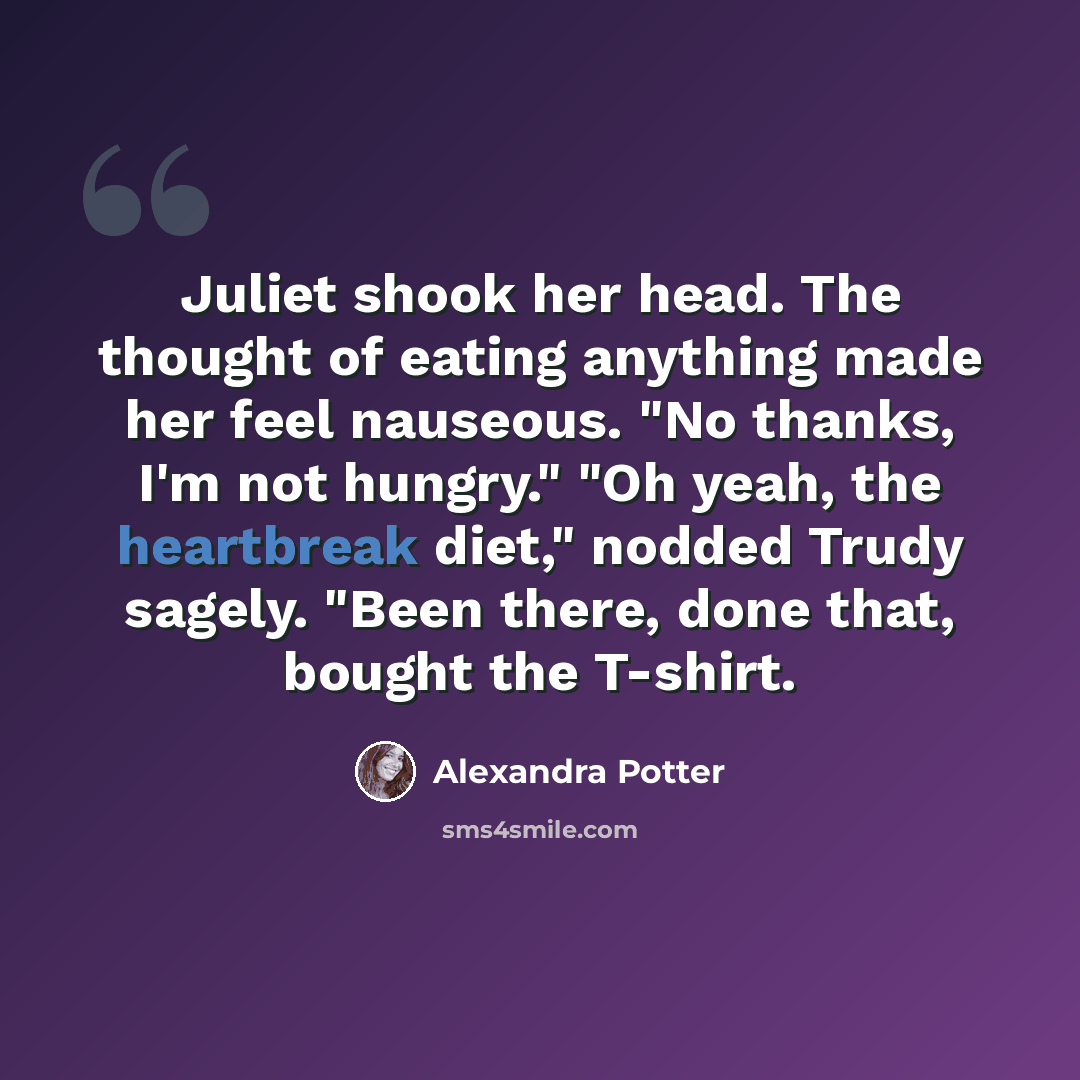 “Juliet shook her head. The thought of eating anything made her feel nauseous. "No thanks, I'm not hungry." "Oh yeah, the heartbreak diet," nodded Trudy sagely. "Been there, done that, bought the T-shirt.” quote by Alexandra Potter