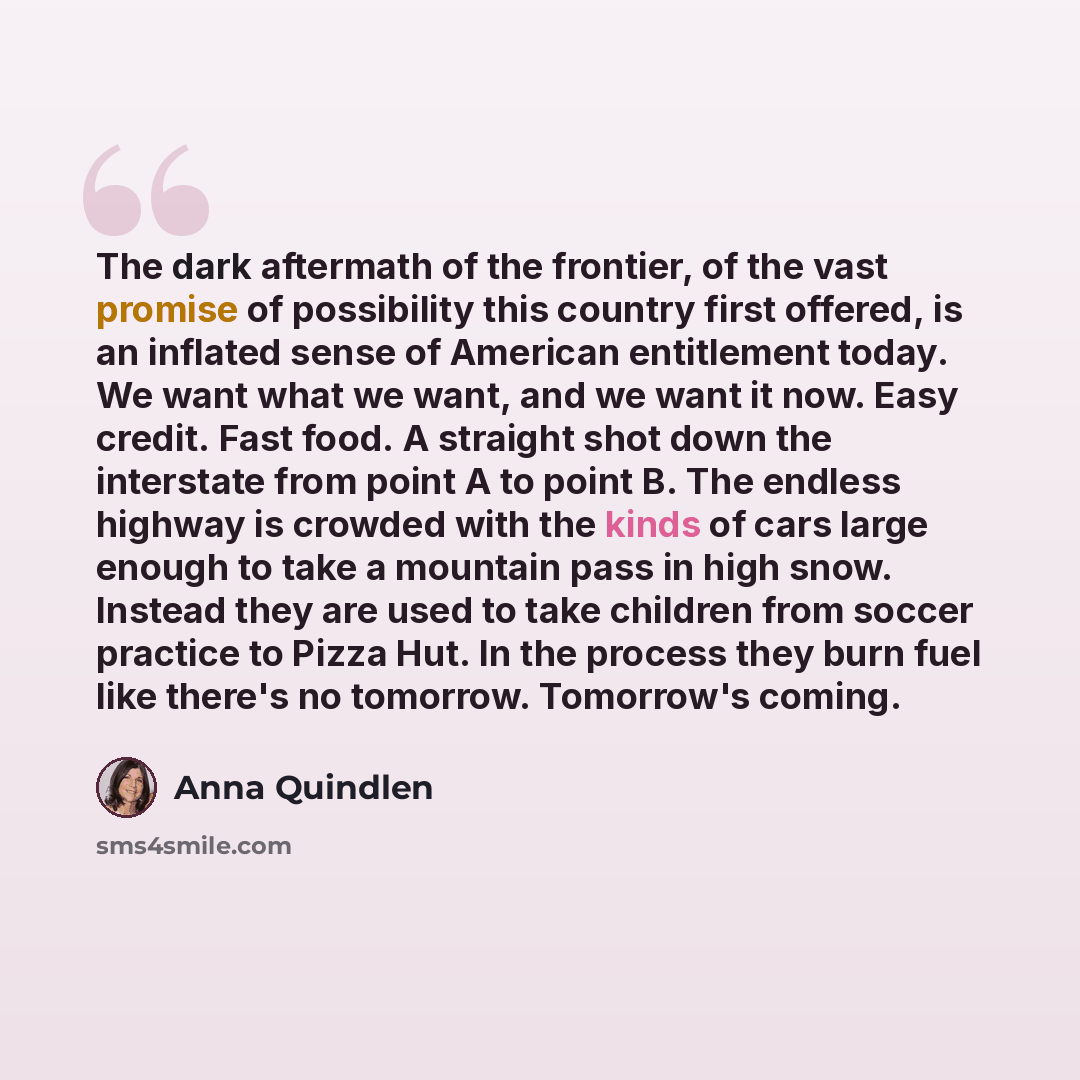 “The dark aftermath of the frontier, of the vast promise of possibility this country first offered, is an inflated sense of American entitlement today. We want what we want, and we want it now. Easy credit. Fast food. A straight shot down the interstate from point A to point B. The endless highway…” quote by Anna Quindlen