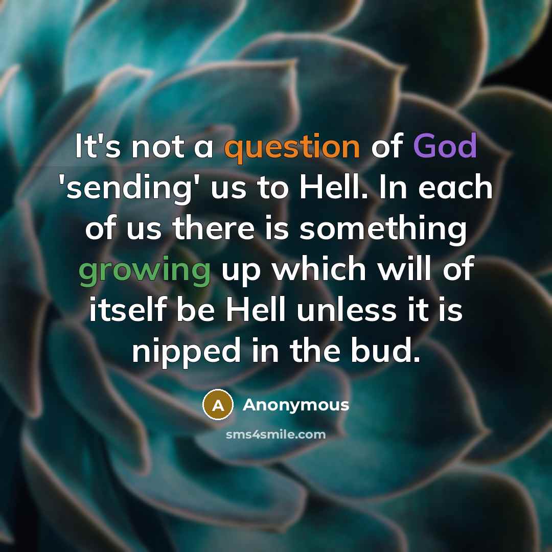 “It's not a question of God 'sending' us to Hell. In each of us there is something growing up which will of itself be Hell unless it is nipped in the bud.” quote by Anonymous