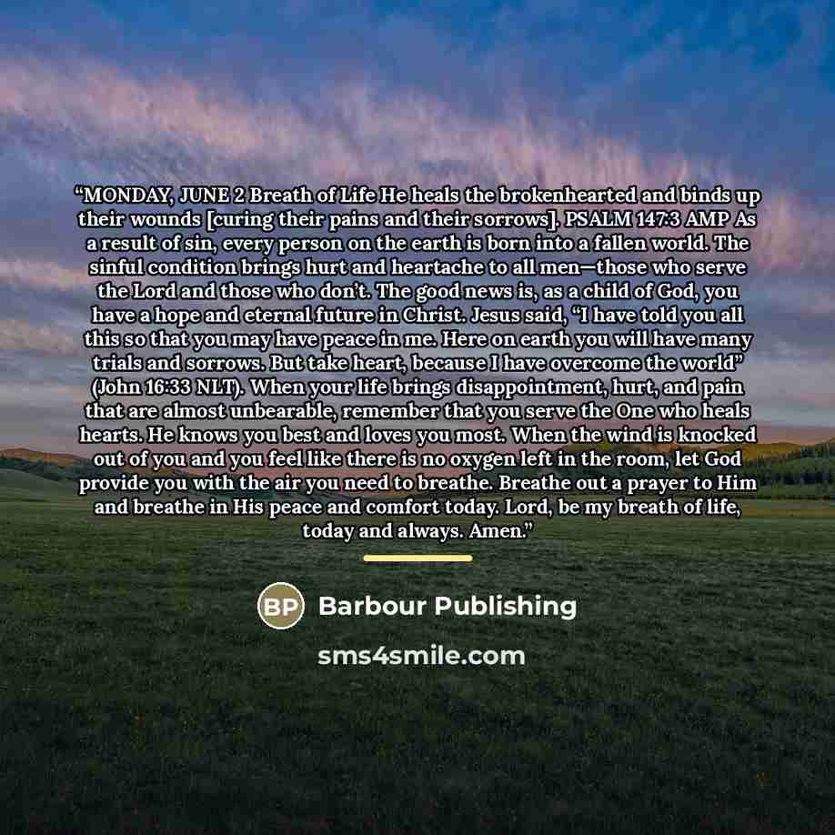“MONDAY, JUNE 2 Breath of Life He heals the brokenhearted and binds up their wounds [curing their pains and their sorrows]. PSALM 147:3 AMP As a result of sin, every person on the earth is born into a fallen world. The sinful condition brings hurt and heartache to all men—those who serve the Lord…” quote by Barbour Publishing
