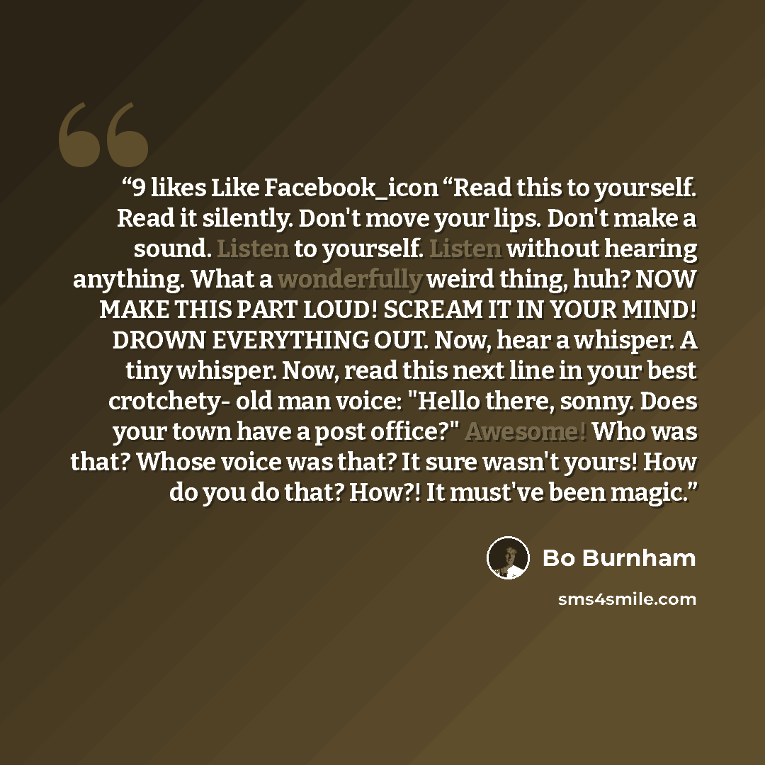 “9 likes Like Facebook_icon “Read this to yourself. Read it silently. Don't move your lips. Don't make a sound. Listen to yourself. Listen without hearing anything. What a wonderfully weird thing, huh? NOW MAKE THIS PART LOUD! SCREAM IT IN YOUR MIND! DROWN EVERYTHING OUT. Now, hear a whisper. A…” quote by Bo Burnham