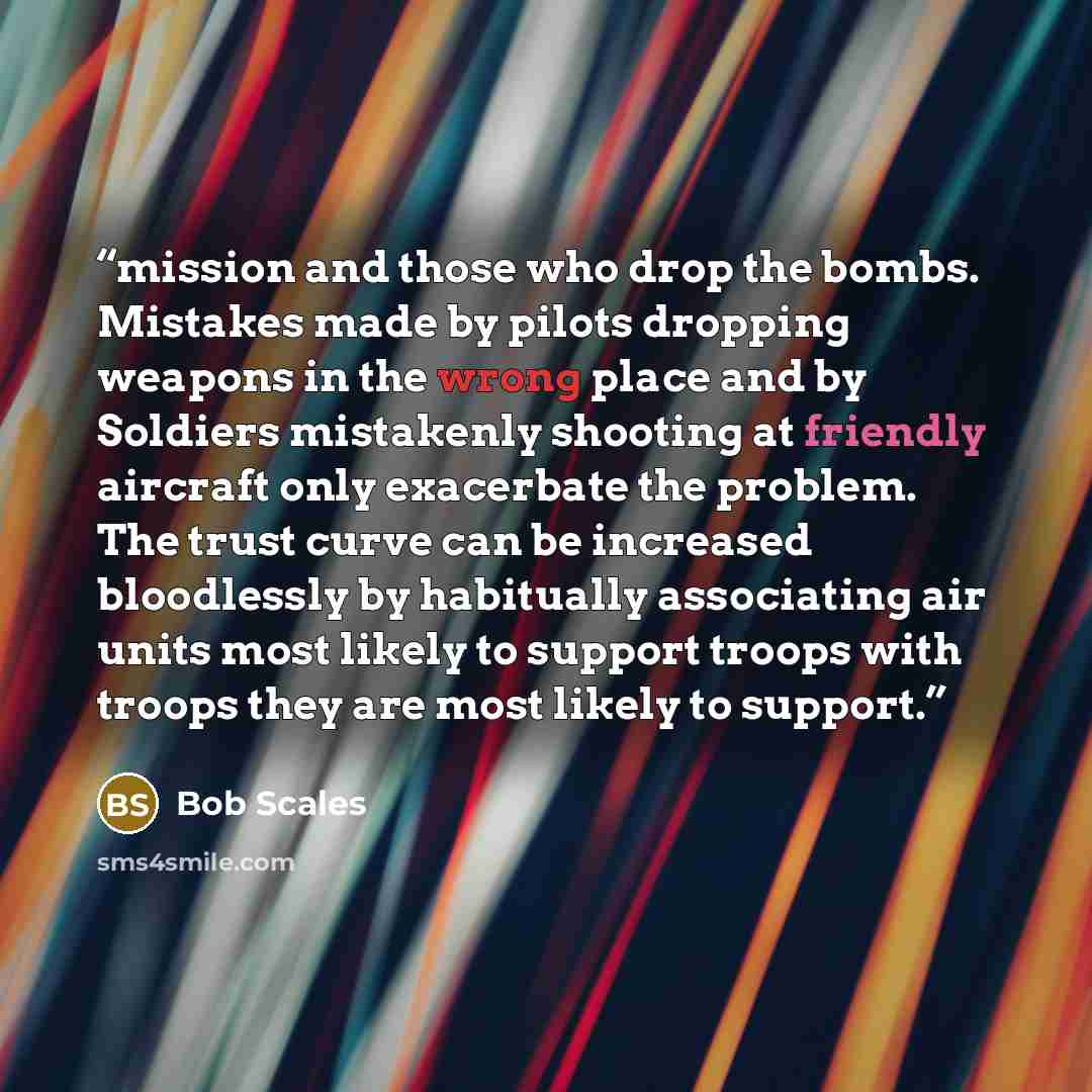 “mission and those who drop the bombs. Mistakes made by pilots dropping weapons in the wrong place and by Soldiers mistakenly shooting at friendly aircraft only exacerbate the problem. The trust curve can be increased bloodlessly by habitually associating air units most likely to support troops…” quote by Bob Scales