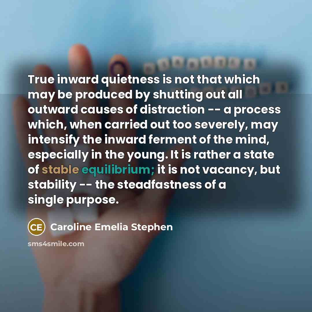 “True inward quietness is not that which may be produced by shutting out all outward causes of distraction -- a process which, when carried out too severely, may intensify the inward ferment of the mind, especially in the young. It is rather a state of stable equilibrium; it is not vacancy, but…” quote by Caroline Emelia Stephen