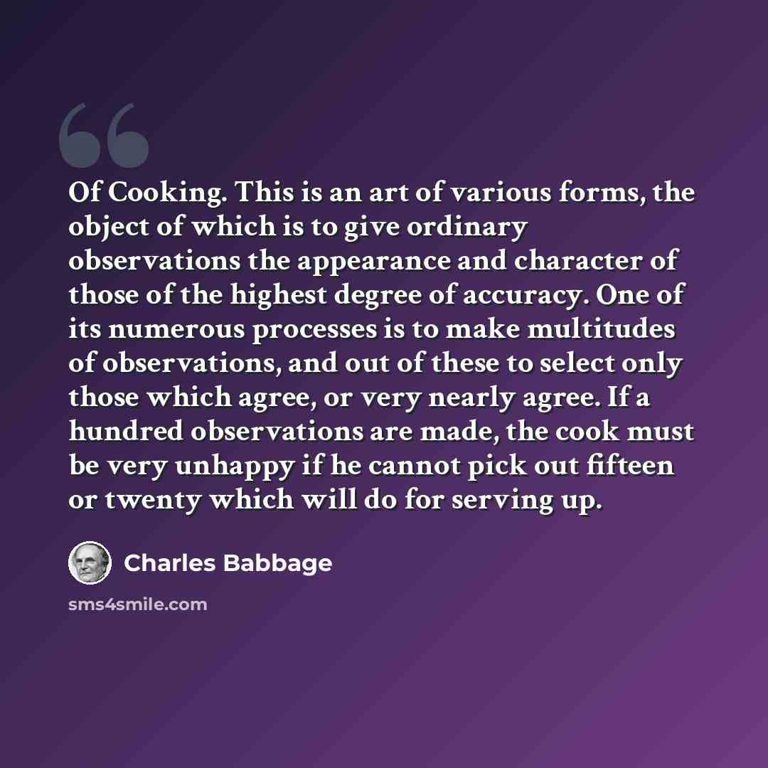 “Of Cooking. This is an art of various forms, the object of which is to give ordinary observations the appearance and character of those of the highest degree of accuracy. One of its numerous processes is to make multitudes of observations, and out of these to select only those which agree, or very…” quote by Charles Babbage