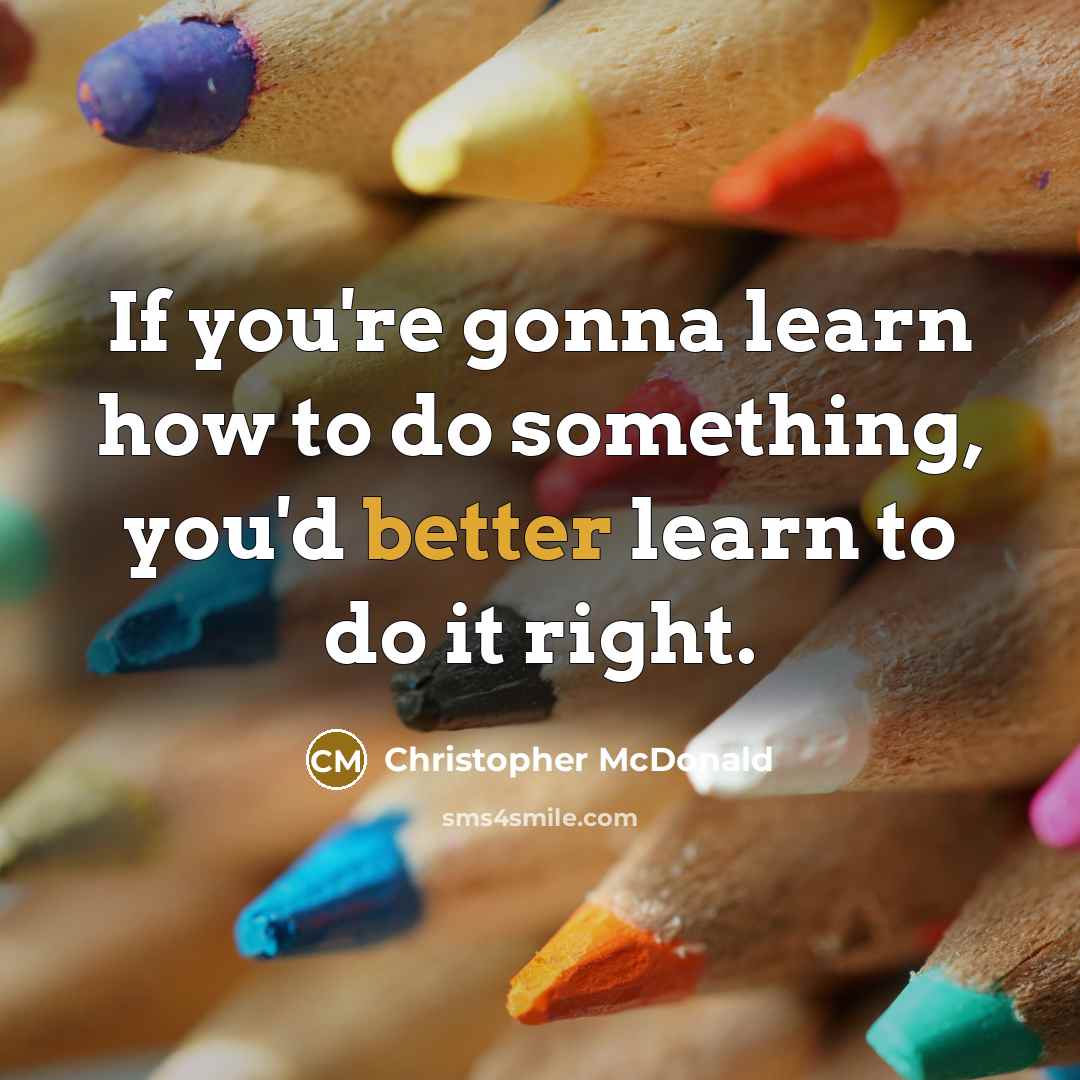 “If you're gonna learn how to do something, you'd better learn to do it right.” quote by Christopher McDonald