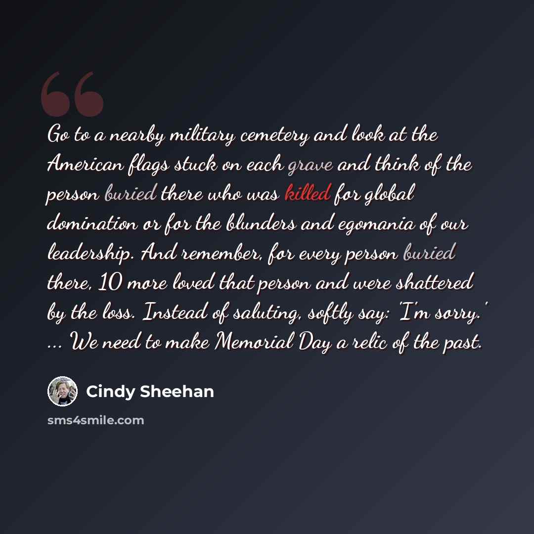 “Go to a nearby military cemetery and look at the American flags stuck on each grave and think of the person buried there who was killed for global domination or for the blunders and egomania of our leadership. And remember, for every person buried there, 10 more loved that person and were…” quote by Cindy Sheehan