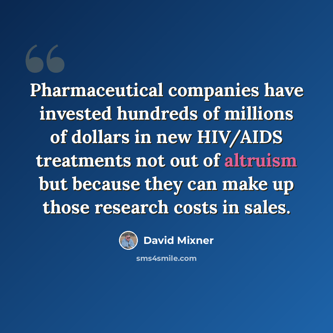 “Pharmaceutical companies have invested hundreds of millions of dollars in new HIV/AIDS treatments not out of altruism but because they can make up those research costs in sales.” quote by David Mixner