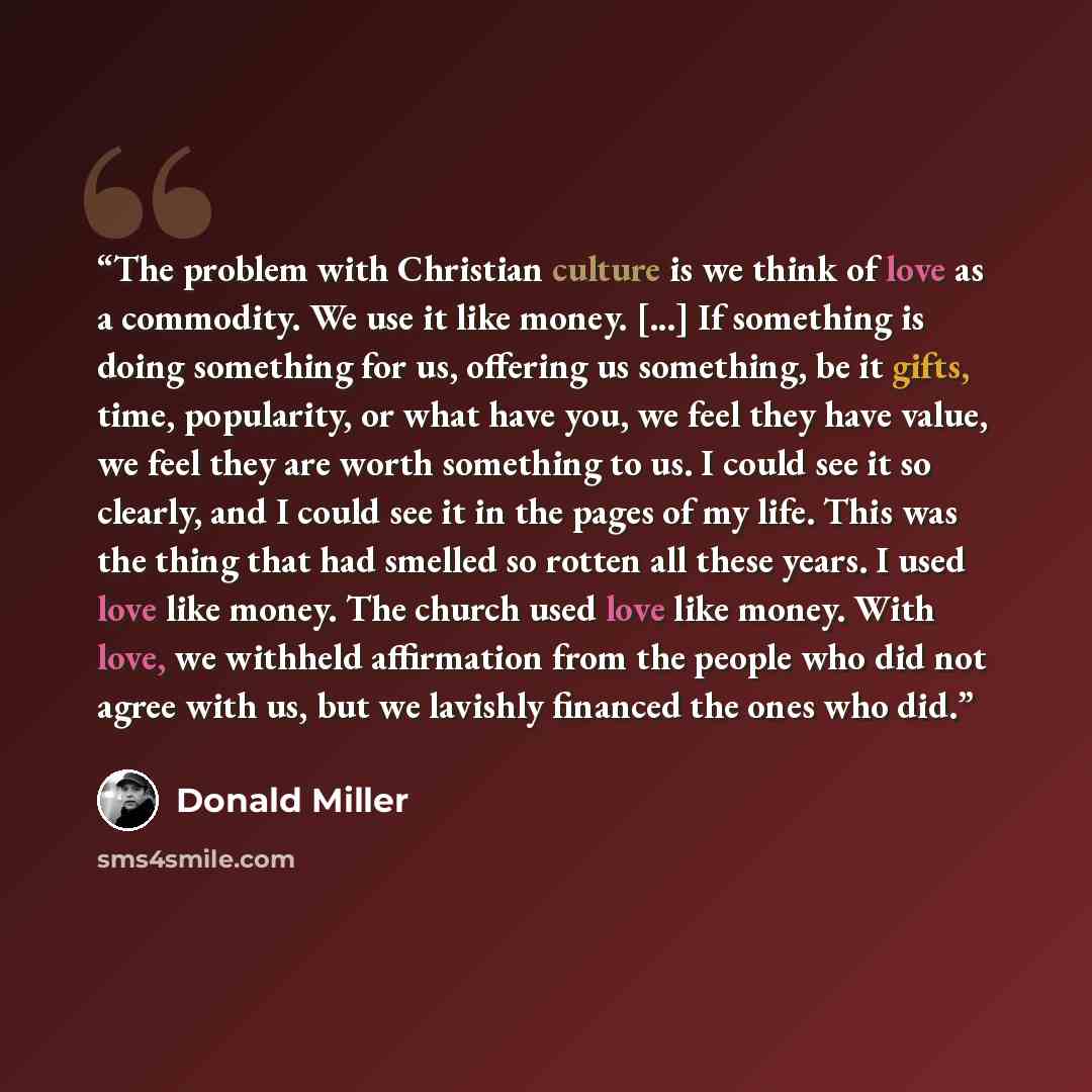 “The problem with Christian culture is we think of love as a commodity. We use it like money. [...] If something is doing something for us, offering us something, be it gifts, time, popularity, or what have you, we feel they have value, we feel they are worth something to us. I could see it so…” quote by Donald Miller