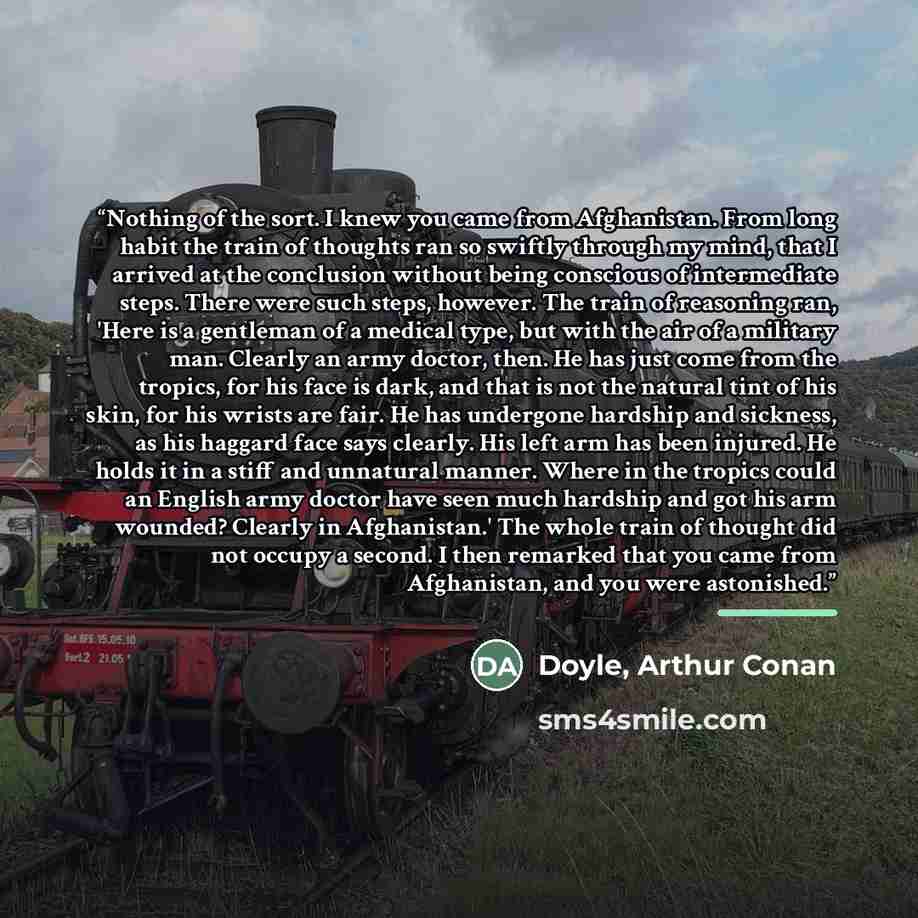 “Nothing of the sort. I knew you came from Afghanistan. From long habit the train of thoughts ran so swiftly through my mind, that I arrived at the conclusion without being conscious of intermediate steps. There were such steps, however. The train of reasoning ran, 'Here is a gentleman of a medical…” quote by Doyle, Arthur Conan