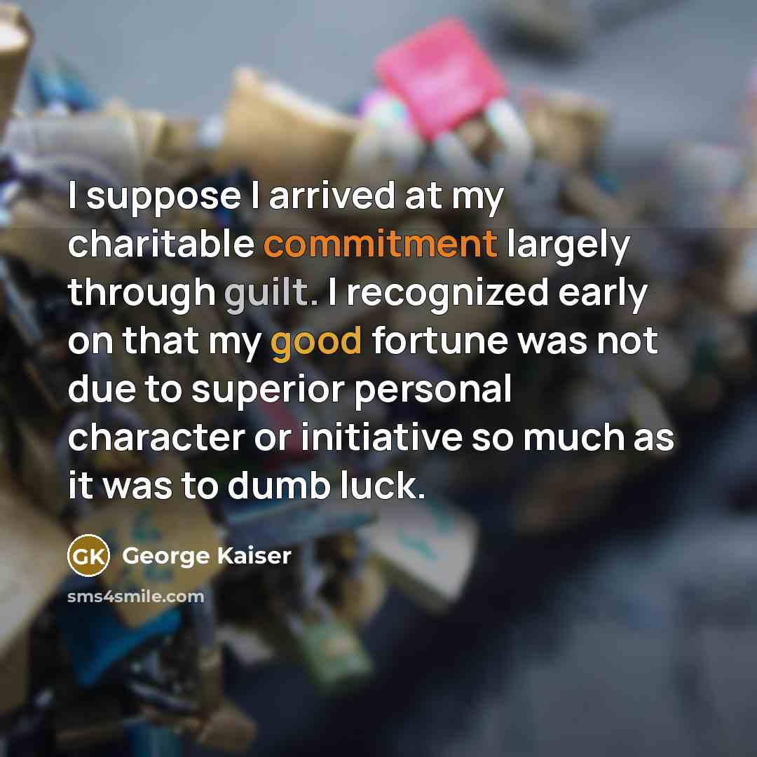 “I suppose I arrived at my charitable commitment largely through guilt. I recognized early on that my good fortune was not due to superior personal character or initiative so much as it was to dumb luck.” quote by George Kaiser