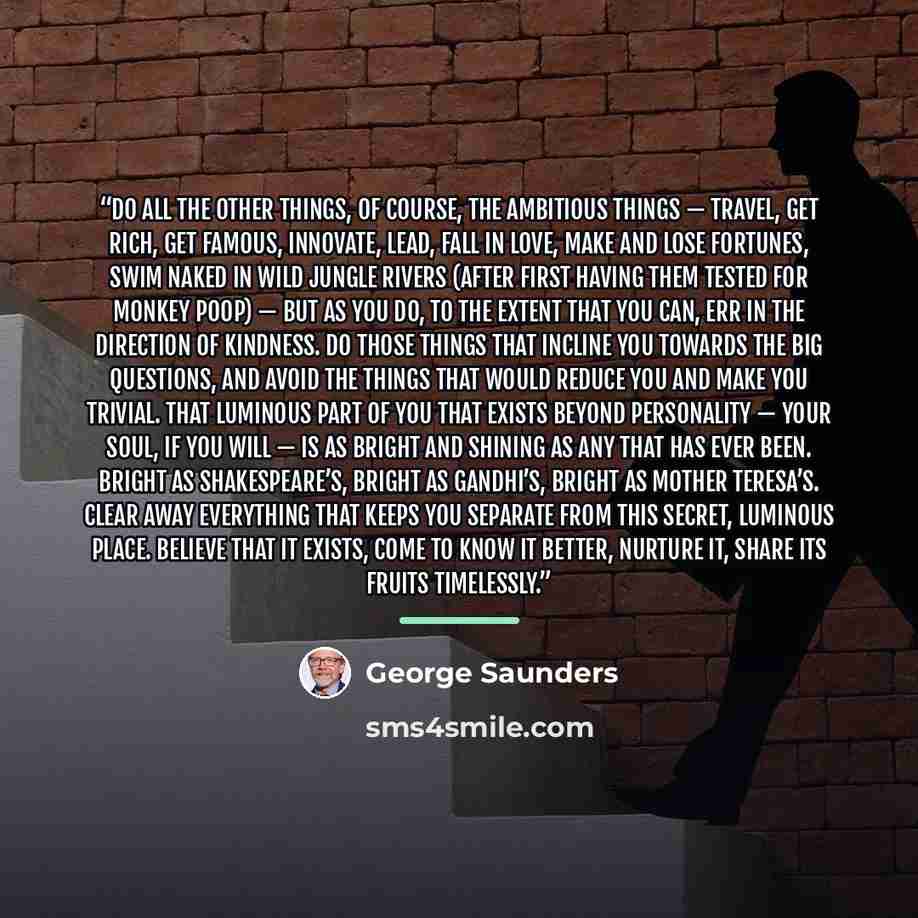 “Do all the other things, of course, the ambitious things — travel, get rich, get famous, innovate, lead, fall in love, make and lose fortunes, swim naked in wild jungle rivers (after first having them tested for monkey poop) — but as you do, to the extent that you can, err in the direction of…” quote by George Saunders