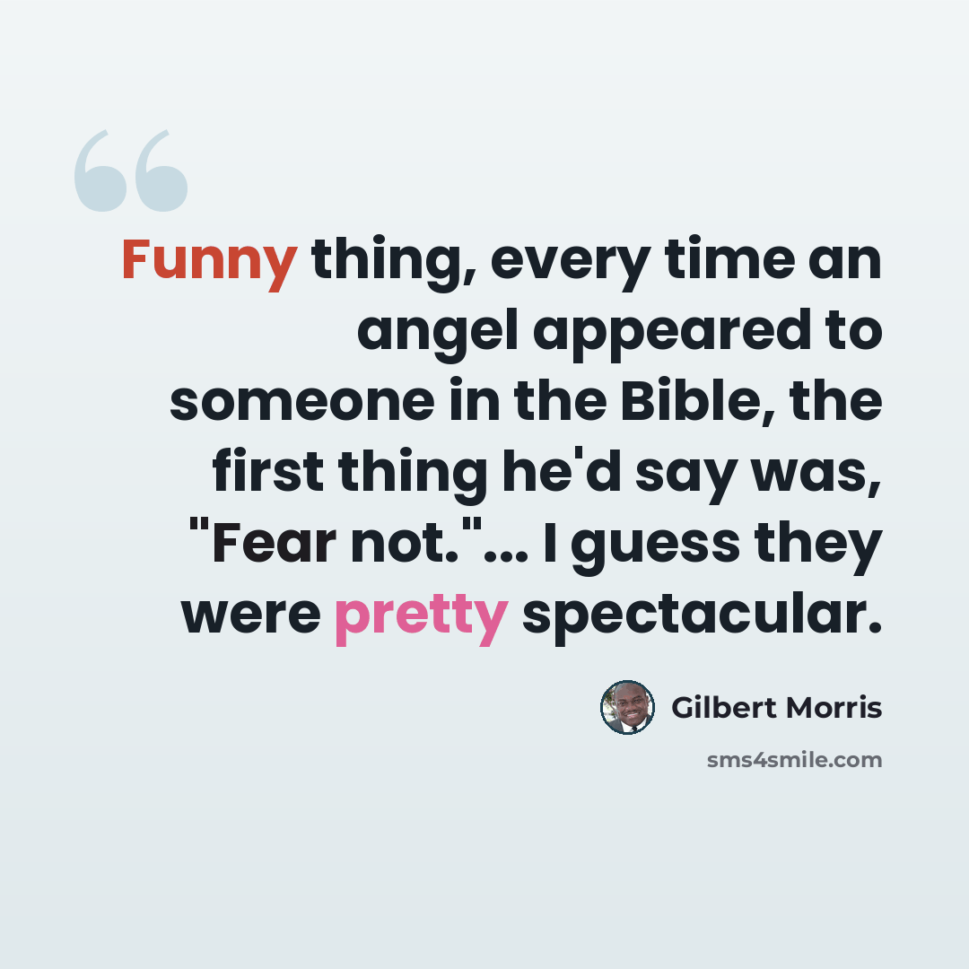 “Funny thing, every time an angel appeared to someone in the Bible, the first thing he'd say was, "Fear not."... I guess they were pretty spectacular.” quote by Gilbert Morris