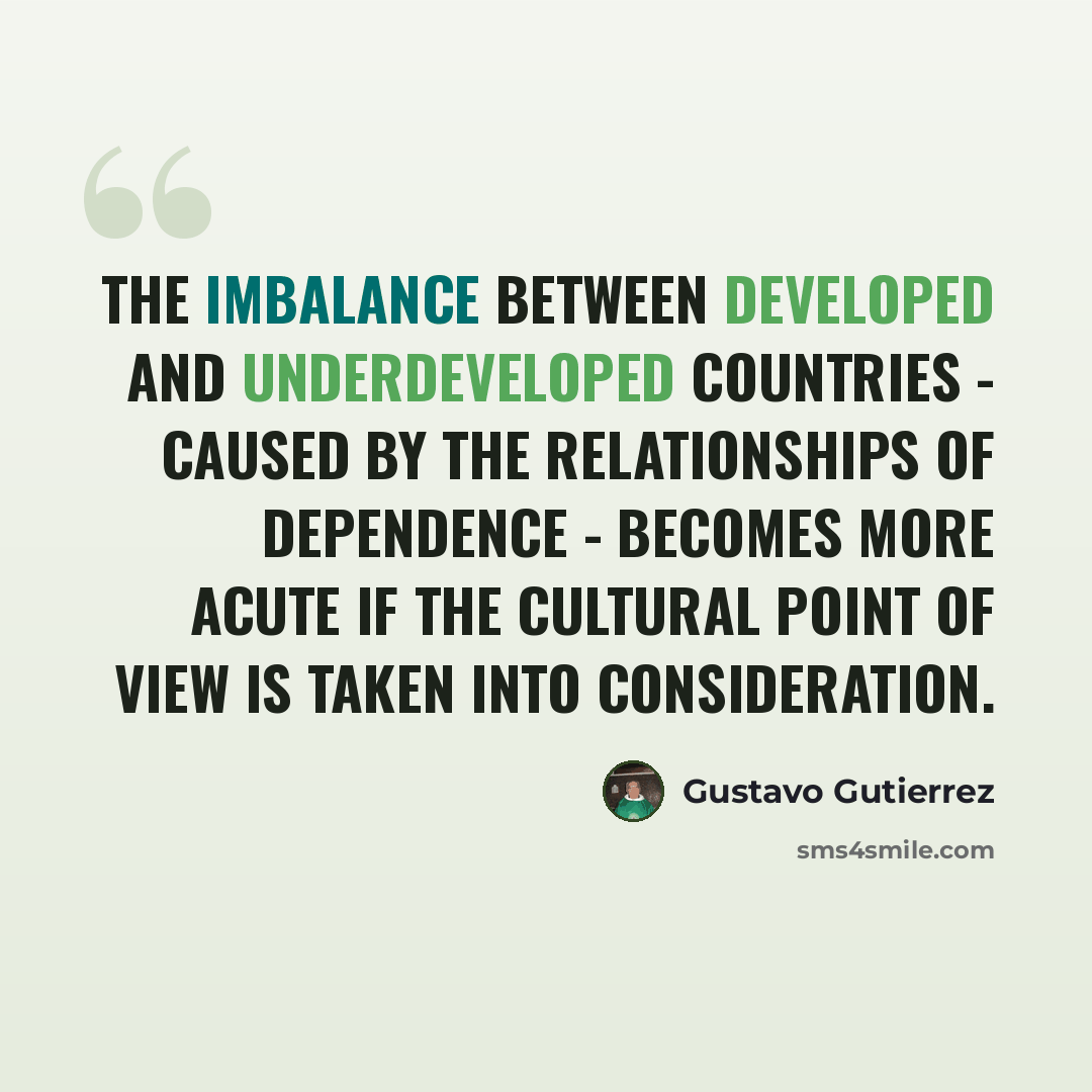 “The imbalance between developed and underdeveloped countries - caused by the relationships of dependence - becomes more acute if the cultural point of view is taken into consideration.” quote by Gustavo Gutiérrez