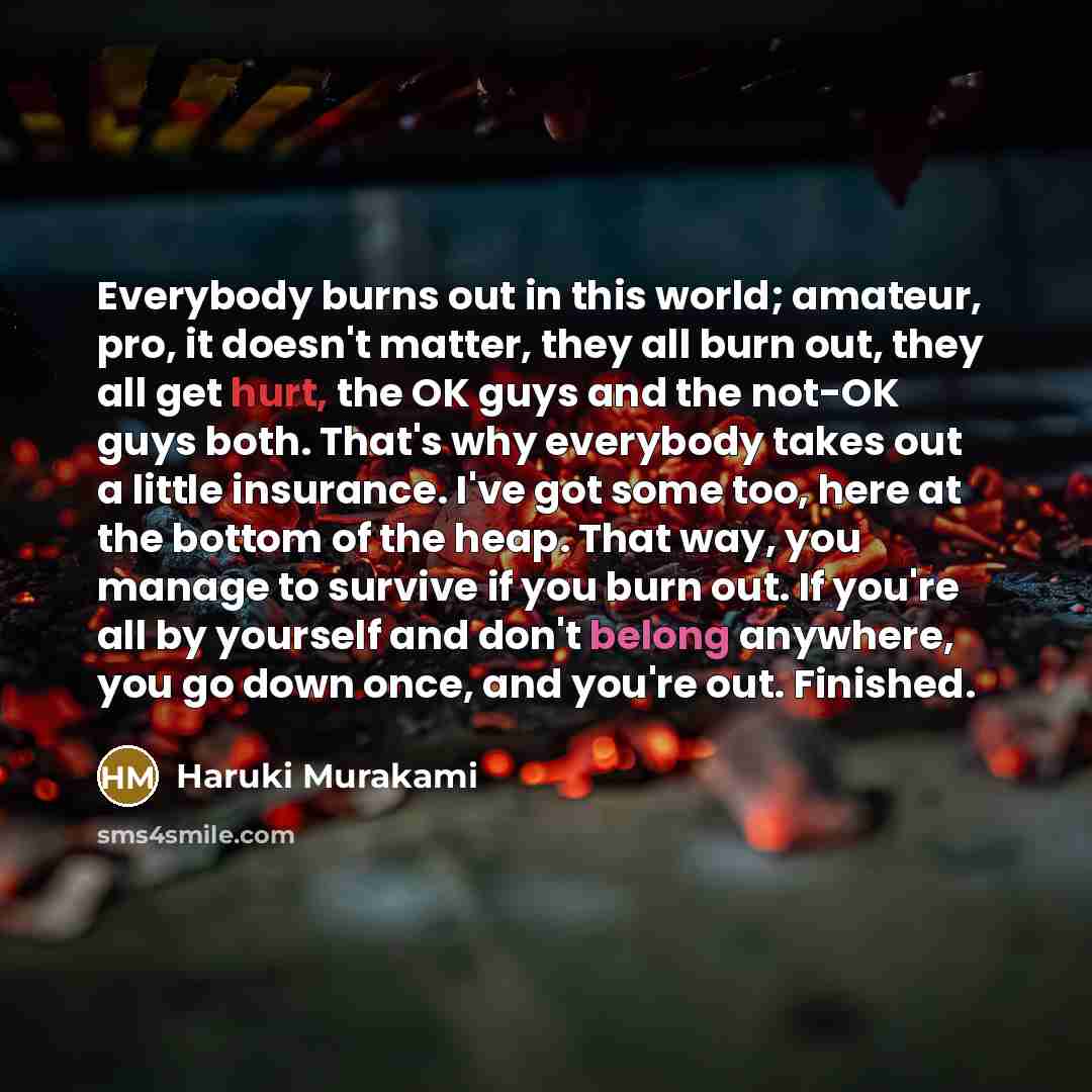 “Everybody burns out in this world; amateur, pro, it doesn't matter, they all burn out, they all get hurt, the OK guys and the not-OK guys both. That's why everybody takes out a little insurance. I've got some too, here at the bottom of the heap. That way, you manage to survive if you burn out. If…” quote by Haruki Murakami