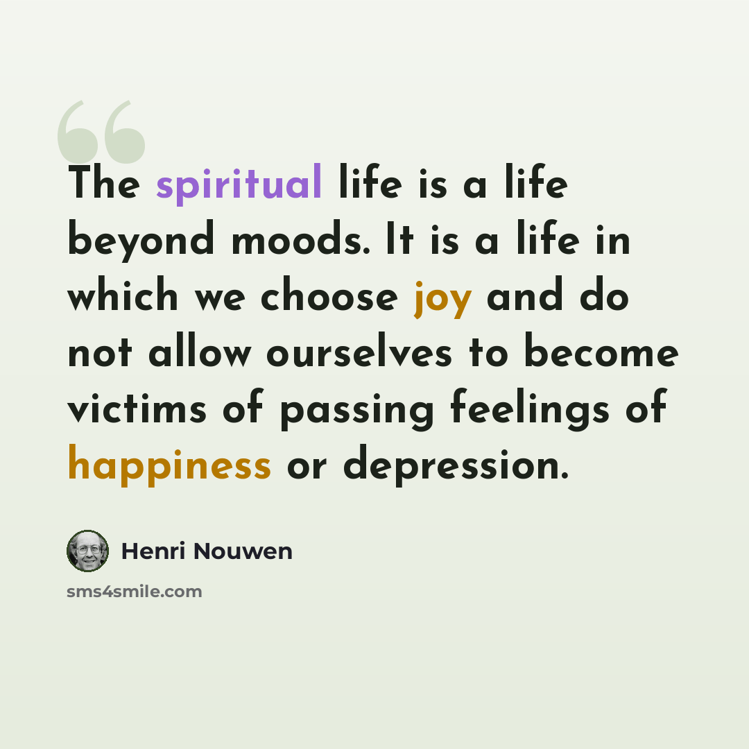 “The spiritual life is a life beyond moods. It is a life in which we choose joy and do not allow ourselves to become victims of passing feelings of happiness or depression.” quote by Henri Nouwen