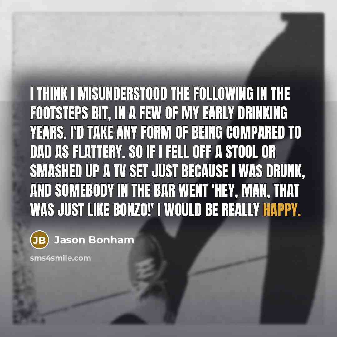 “I think I misunderstood the following in the footsteps bit, in a few of my early drinking years. I'd take any form of being compared to Dad as flattery. So if I fell off a stool or smashed up a TV set just because I was drunk, and somebody in the bar went 'Hey, man, that was just like Bonzo!' I…” quote by Jason Bonham