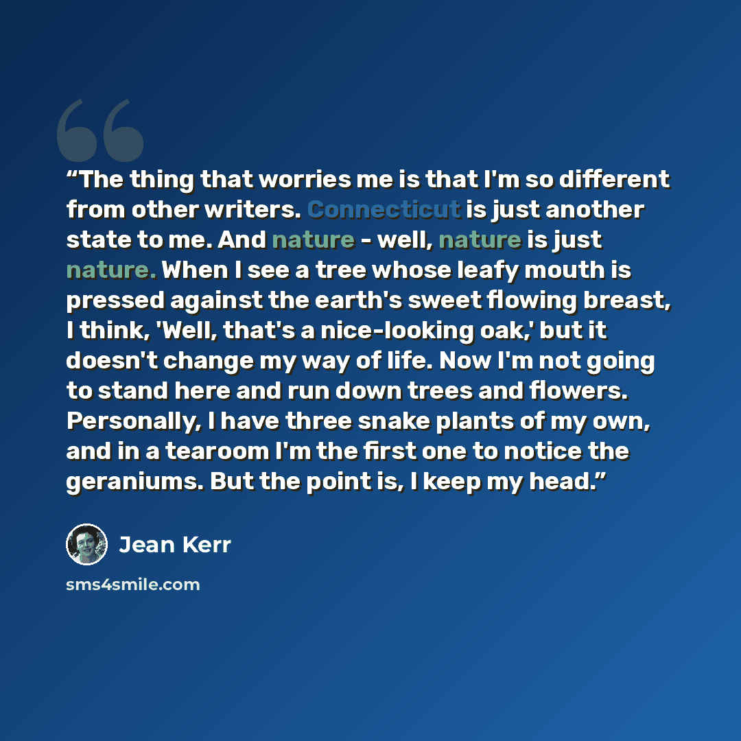 “The thing that worries me is that I'm so different from other writers. Connecticut is just another state to me. And nature - well, nature is just nature. When I see a tree whose leafy mouth is pressed against the earth's sweet flowing breast, I think, 'Well, that's a nice-looking oak,' but it…” quote by Jean Kerr