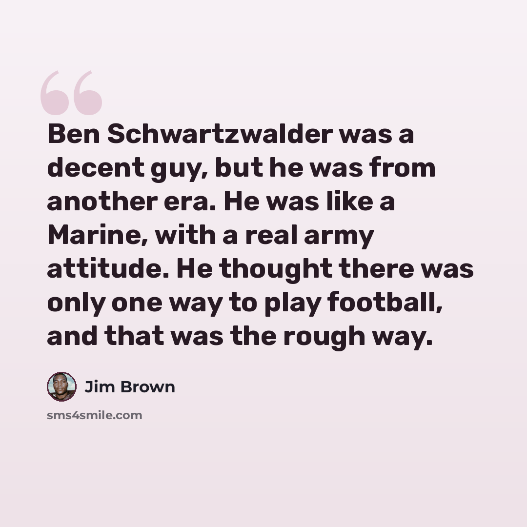 “Ben Schwartzwalder was a decent guy, but he was from another era. He was like a Marine, with a real army attitude. He thought there was only one way to play football, and that was the rough way.” quote by Jim Brown