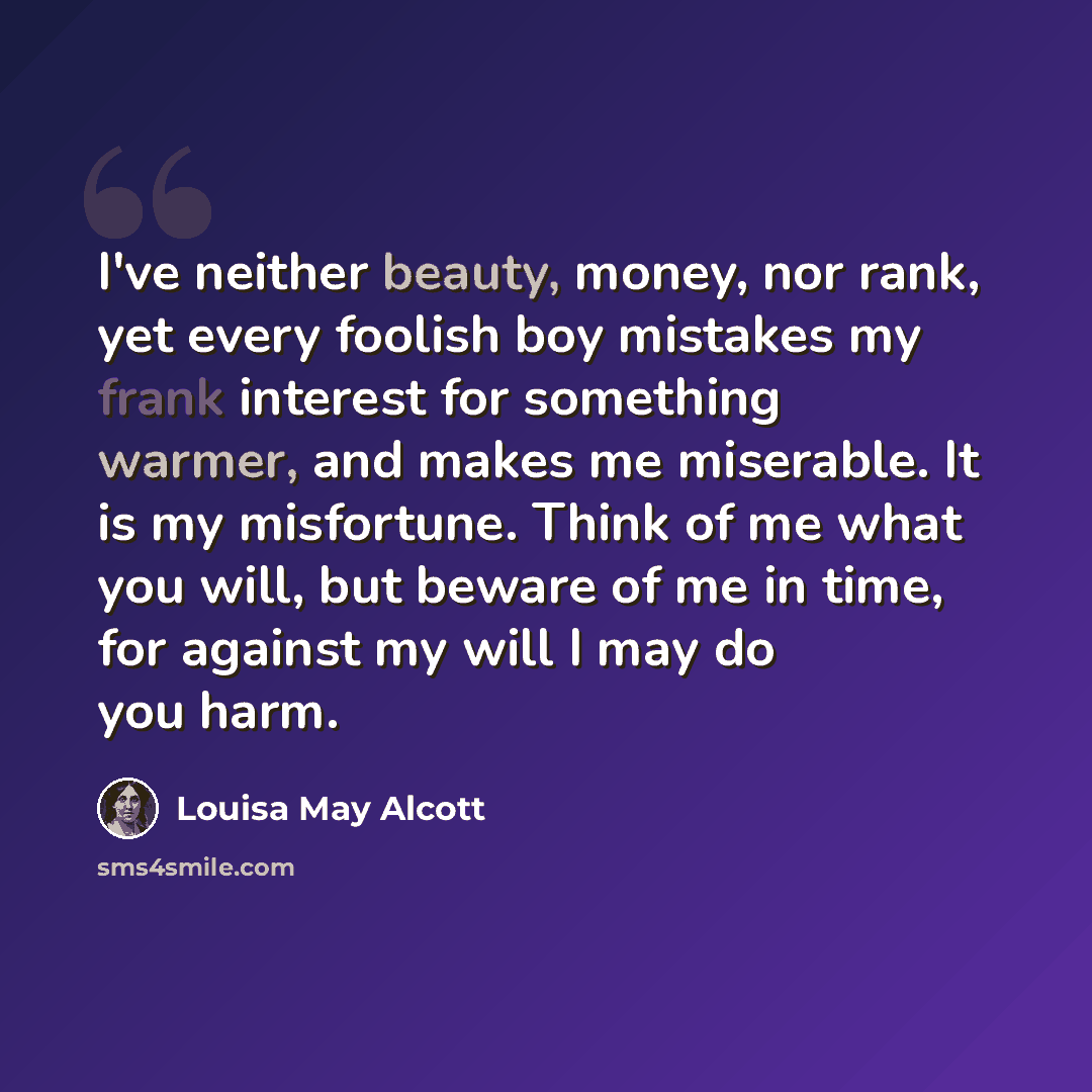 “I've neither beauty, money, nor rank, yet every foolish boy mistakes my frank interest for something warmer, and makes me miserable. It is my misfortune. Think of me what you will, but beware of me in time, for against my will I may do you harm.” quote by Louisa May Alcott