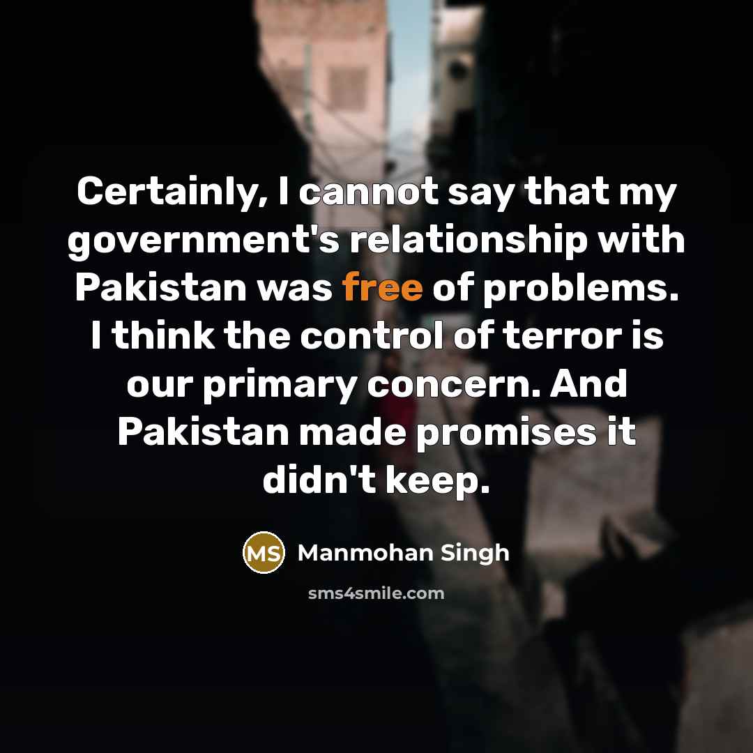 “Certainly, I cannot say that my government's relationship with Pakistan was free of problems. I think the control of terror is our primary concern. And Pakistan made promises it didn't keep.” quote by Manmohan Singh