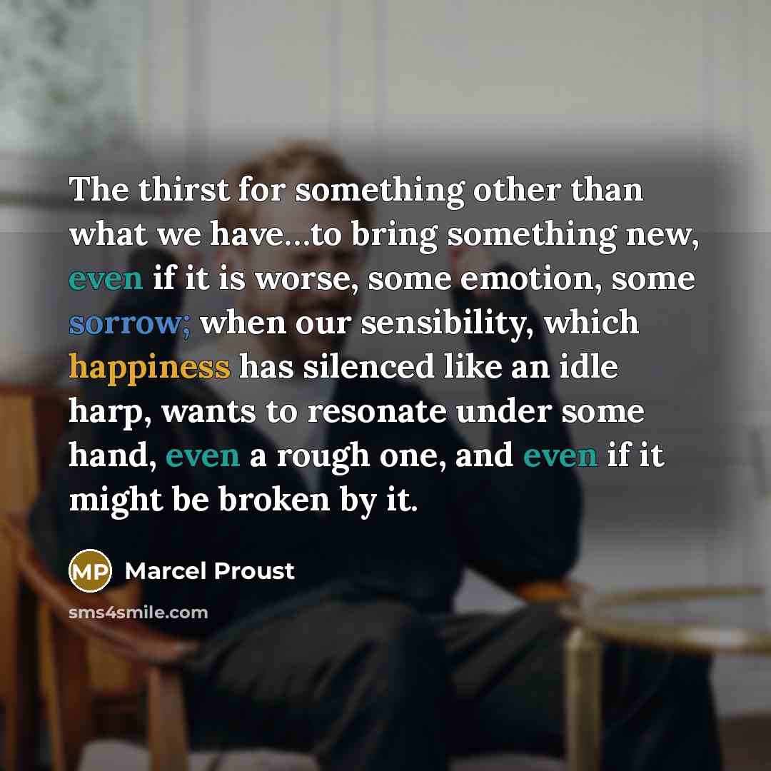 “The thirst for something other than what we have…to bring something new, even if it is worse, some emotion, some sorrow; when our sensibility, which happiness has silenced like an idle harp, wants to resonate under some hand, even a rough one, and even if it might be broken by it.” quote by Marcel Proust