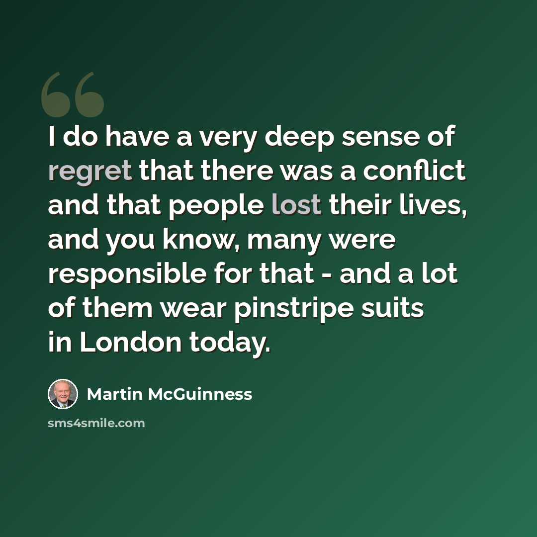 “I do have a very deep sense of regret that there was a conflict and that people lost their lives, and you know, many were responsible for that - and a lot of them wear pinstripe suits in London today.” quote by Martin McGuinness