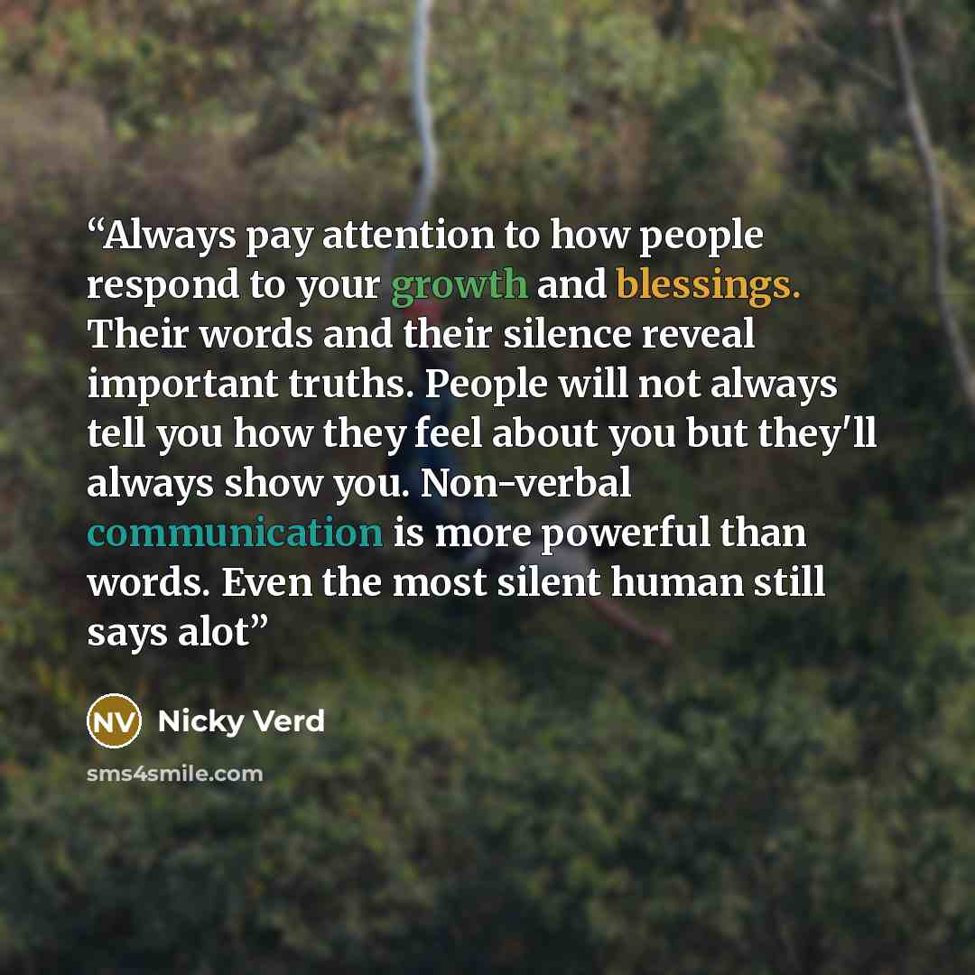 “Always pay attention to how people respond to your growth and blessings. Their words and their silence reveal important truths. People will not always tell you how they feel about you but they'll always show you. Non-verbal communication is more powerful than words. Even the most silent human…” quote by Nicky Verd