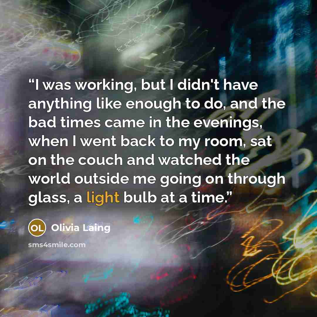 “I was working, but I didn't have anything like enough to do, and the bad times came in the evenings, when I went back to my room, sat on the couch and watched the world outside me going on through glass, a light bulb at a time.” quote by Olivia Laing