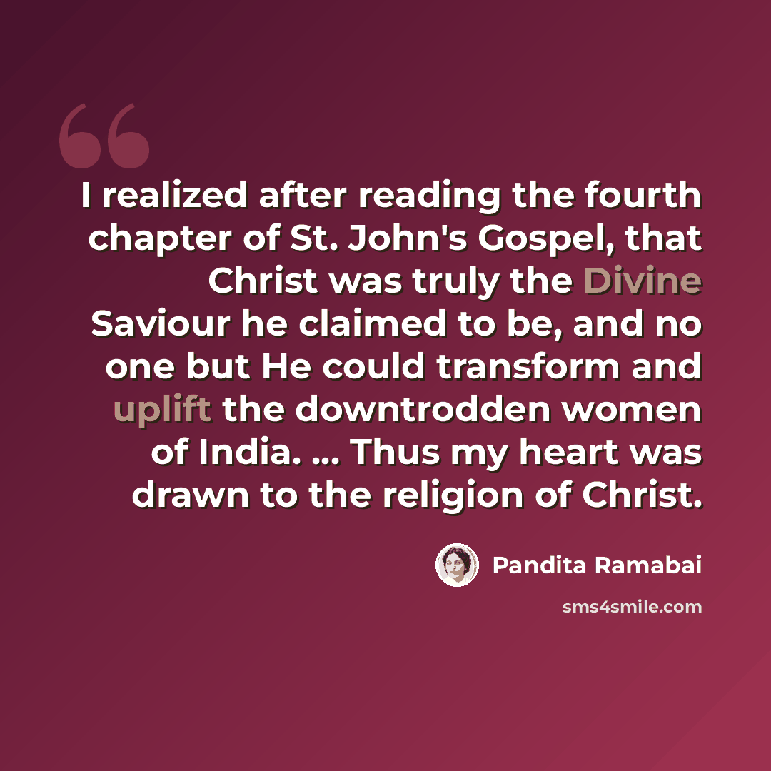 “I realized after reading the fourth chapter of St. John's Gospel, that Christ was truly the Divine Saviour he claimed to be, and no one but He could transform and uplift the downtrodden women of India. ... Thus my heart was drawn to the religion of Christ.” quote by Pandita Ramabai