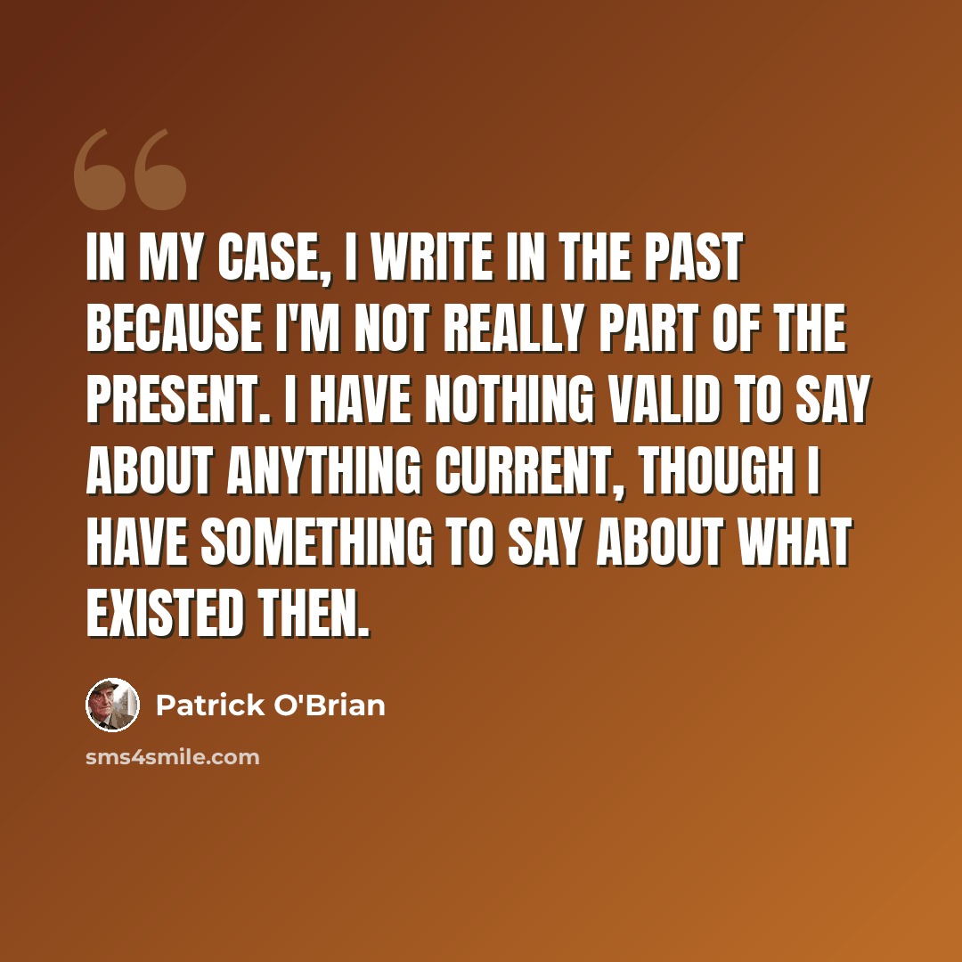 “In my case, I write in the past because I'm not really part of the present. I have nothing valid to say about anything current, though I have something to say about what existed then.” quote by Patrick O'Brian