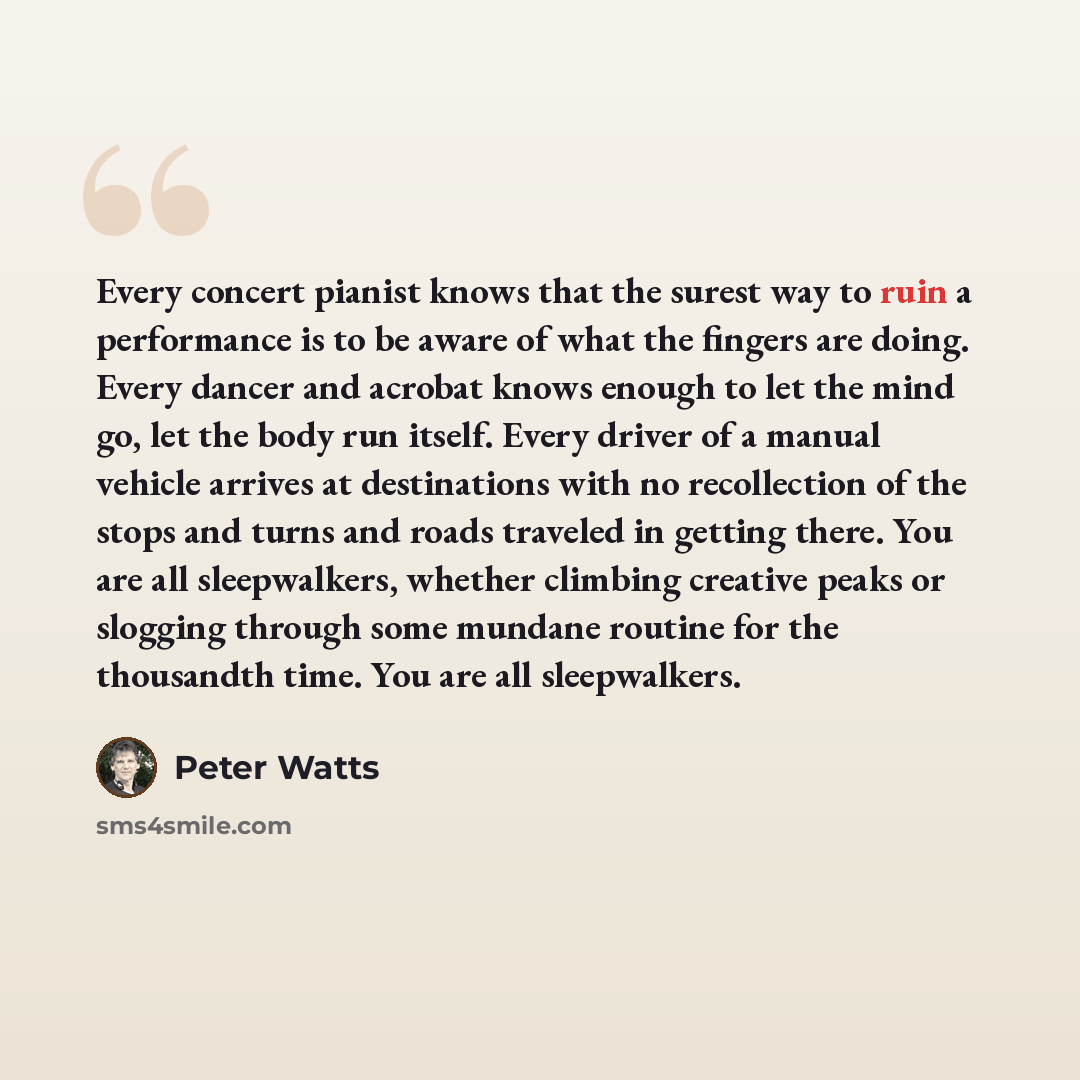 “Every concert pianist knows that the surest way to ruin a performance is to be aware of what the fingers are doing. Every dancer and acrobat knows enough to let the mind go, let the body run itself. Every driver of a manual vehicle arrives at destinations with no recollection of the stops and…” quote by Peter Watts