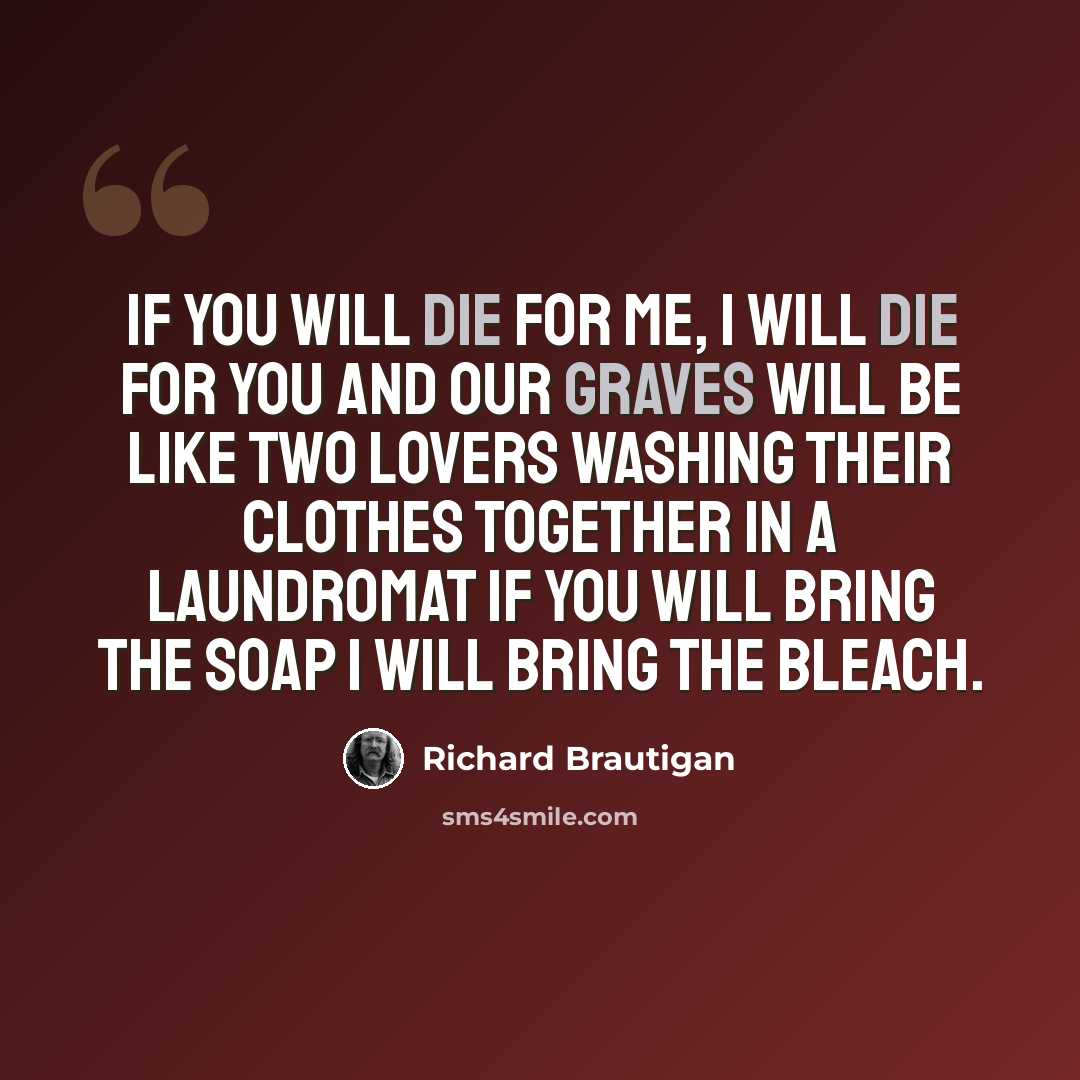“If you will die for me, I will die for you and our graves will be like two lovers washing their clothes together in a laundromat If you will bring the soap I will bring the bleach.” quote by Richard Brautigan