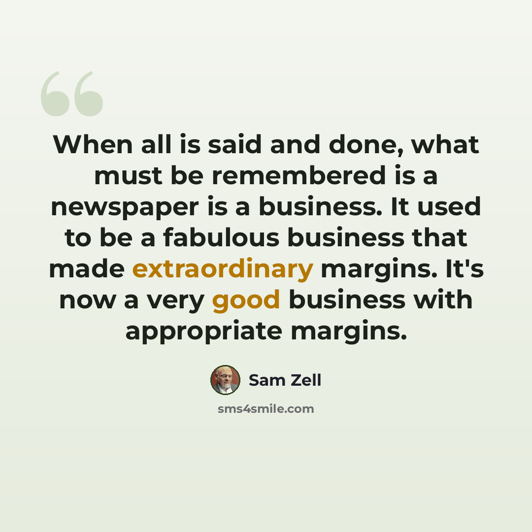 “When all is said and done, what must be remembered is a newspaper is a business. It used to be a fabulous business that made extraordinary margins. It's now a very good business with appropriate margins.” quote by Sam Zell