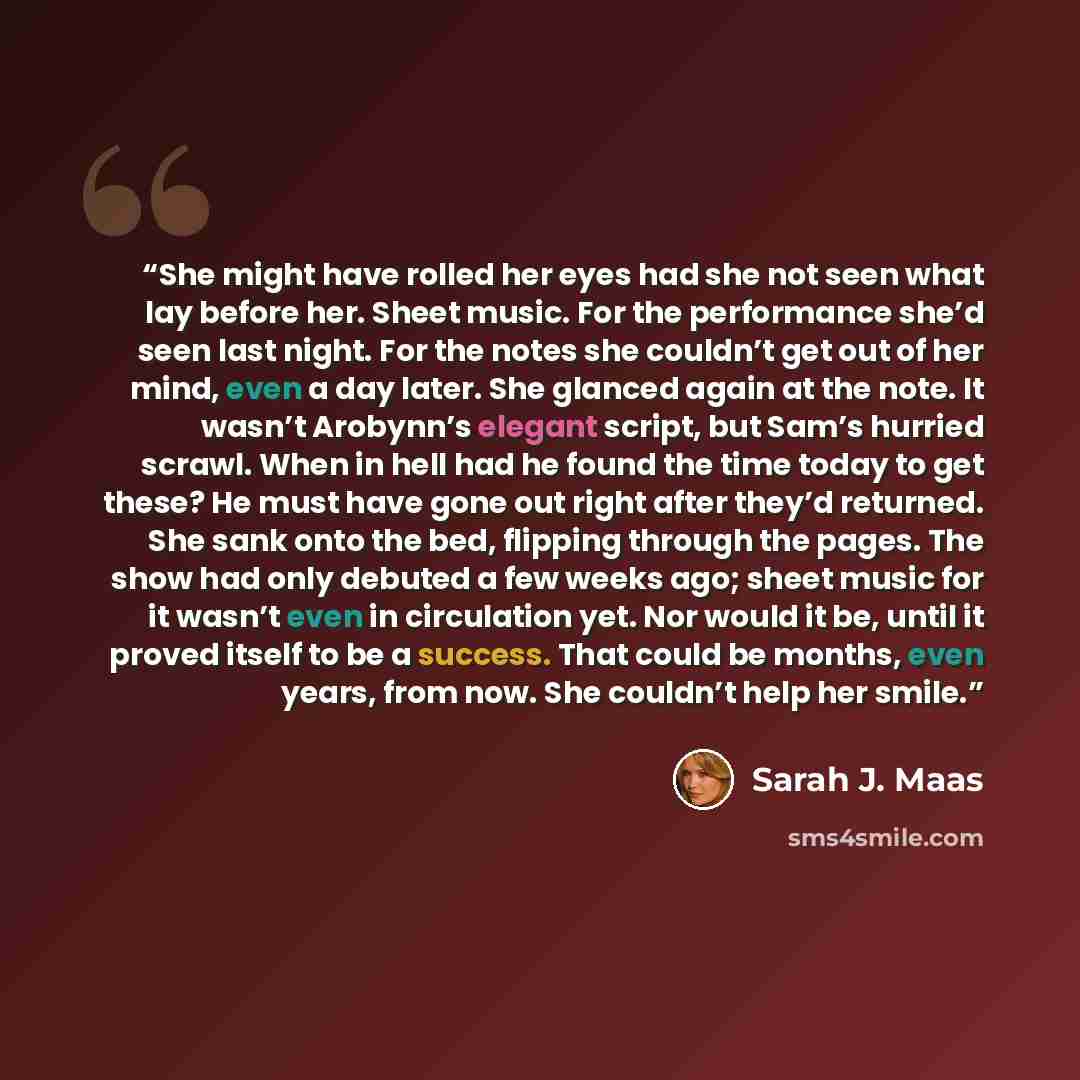 “She might have rolled her eyes had she not seen what lay before her. Sheet music. For the performance she’d seen last night. For the notes she couldn’t get out of her mind, even a day later. She glanced again at the note. It wasn’t Arobynn’s elegant script, but Sam’s hurried scrawl. When in hell…” quote by Sarah J. Maas