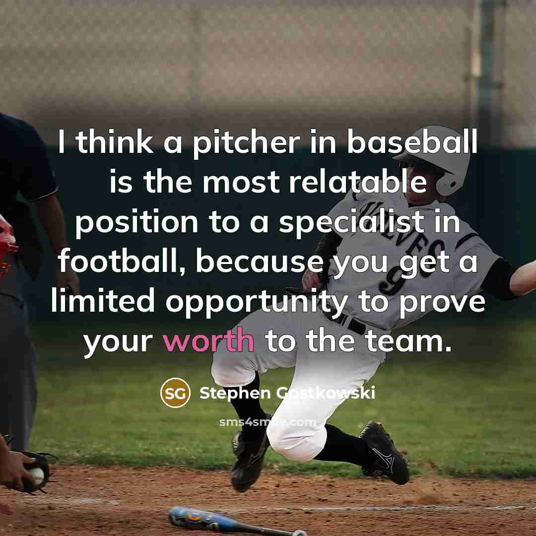 “I think a pitcher in baseball is the most relatable position to a specialist in football, because you get a limited opportunity to prove your worth to the team.” quote by Stephen Gostkowski