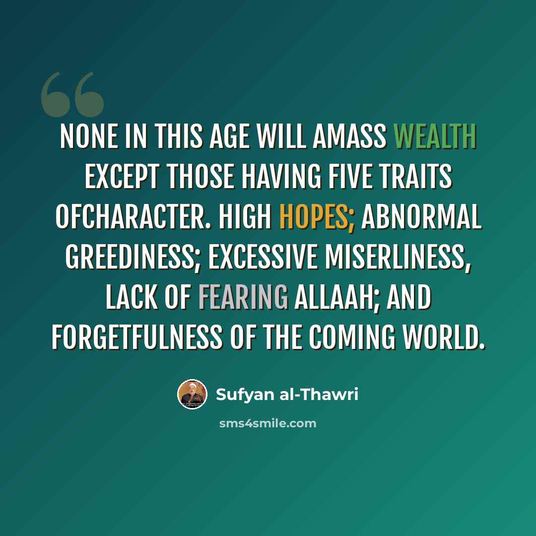 “None in this age will amass wealth except those having five traits ofcharacter. High hopes; abnormal greediness; excessive miserliness, lack of fearing Allaah; and forgetfulness of the coming world.” quote by Sufyan al-Thawri