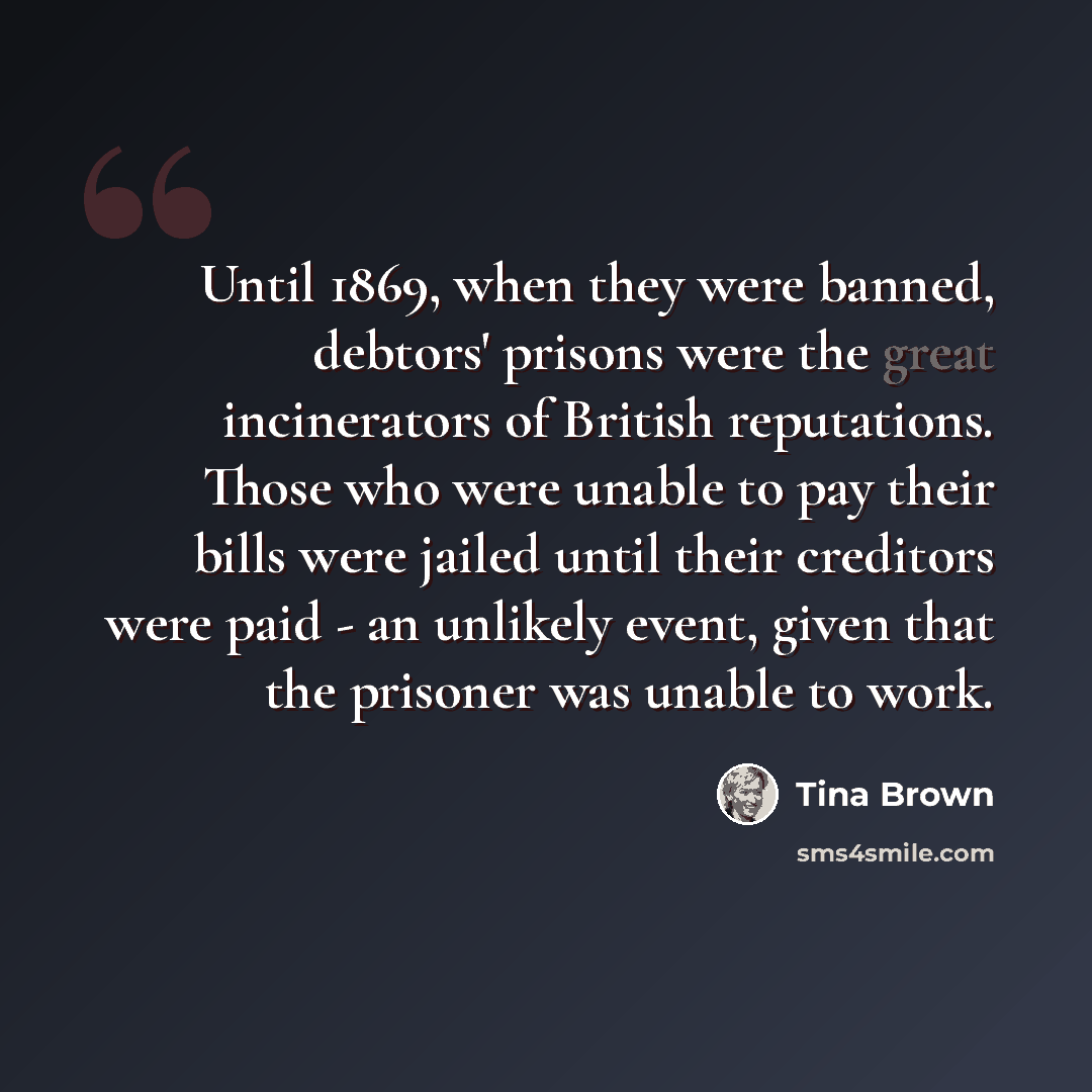 “Until 1869, when they were banned, debtors' prisons were the great incinerators of British reputations. Those who were unable to pay their bills were jailed until their creditors were paid - an unlikely event, given that the prisoner was unable to work.” quote by Tina Brown