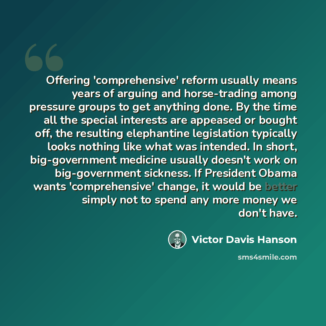 “Offering 'comprehensive' reform usually means years of arguing and horse-trading among pressure groups to get anything done. By the time all the special interests are appeased or bought off, the resulting elephantine legislation typically looks nothing like what was intended. In short…” quote by Victor Davis Hanson