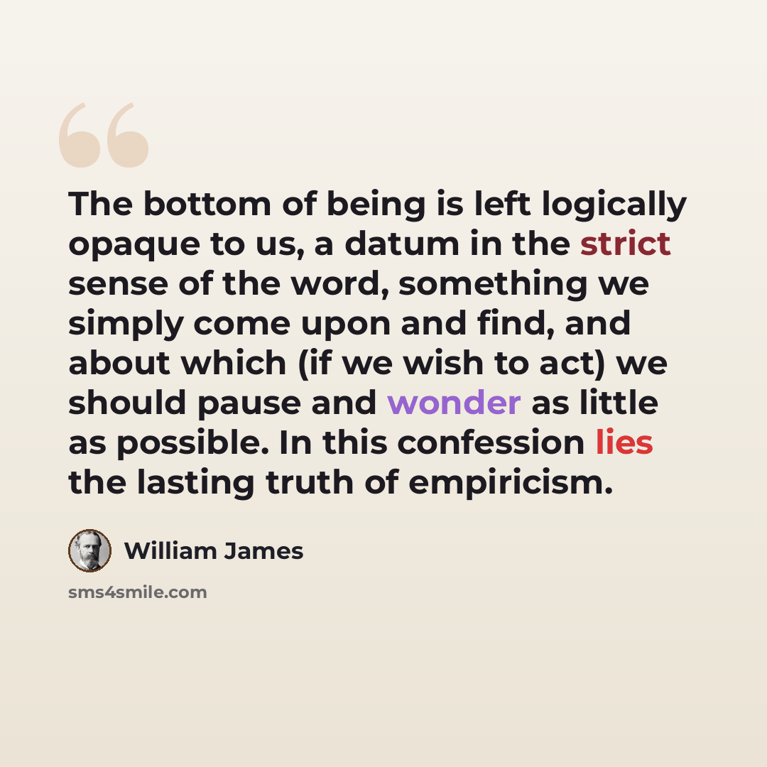 “The bottom of being is left logically opaque to us, a datum in the strict sense of the word, something we simply come upon and find, and about which (if we wish to act) we should pause and wonder as little as possible. In this confession lies the lasting truth of empiricism.” quote by William James
