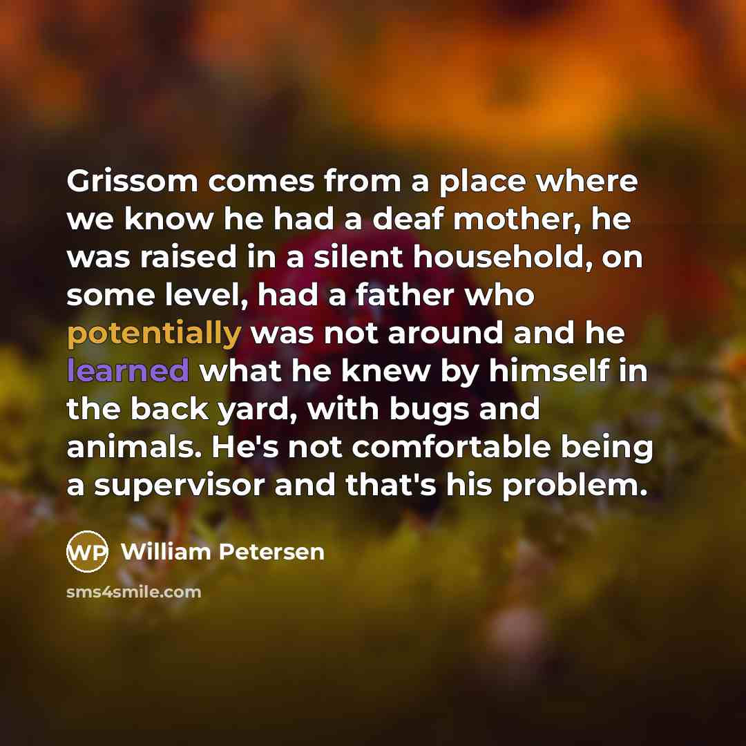 “Grissom comes from a place where we know he had a deaf mother, he was raised in a silent household, on some level, had a father who potentially was not around and he learned what he knew by himself in the back yard, with bugs and animals. He's not comfortable being a supervisor and that's his…” quote by William Petersen